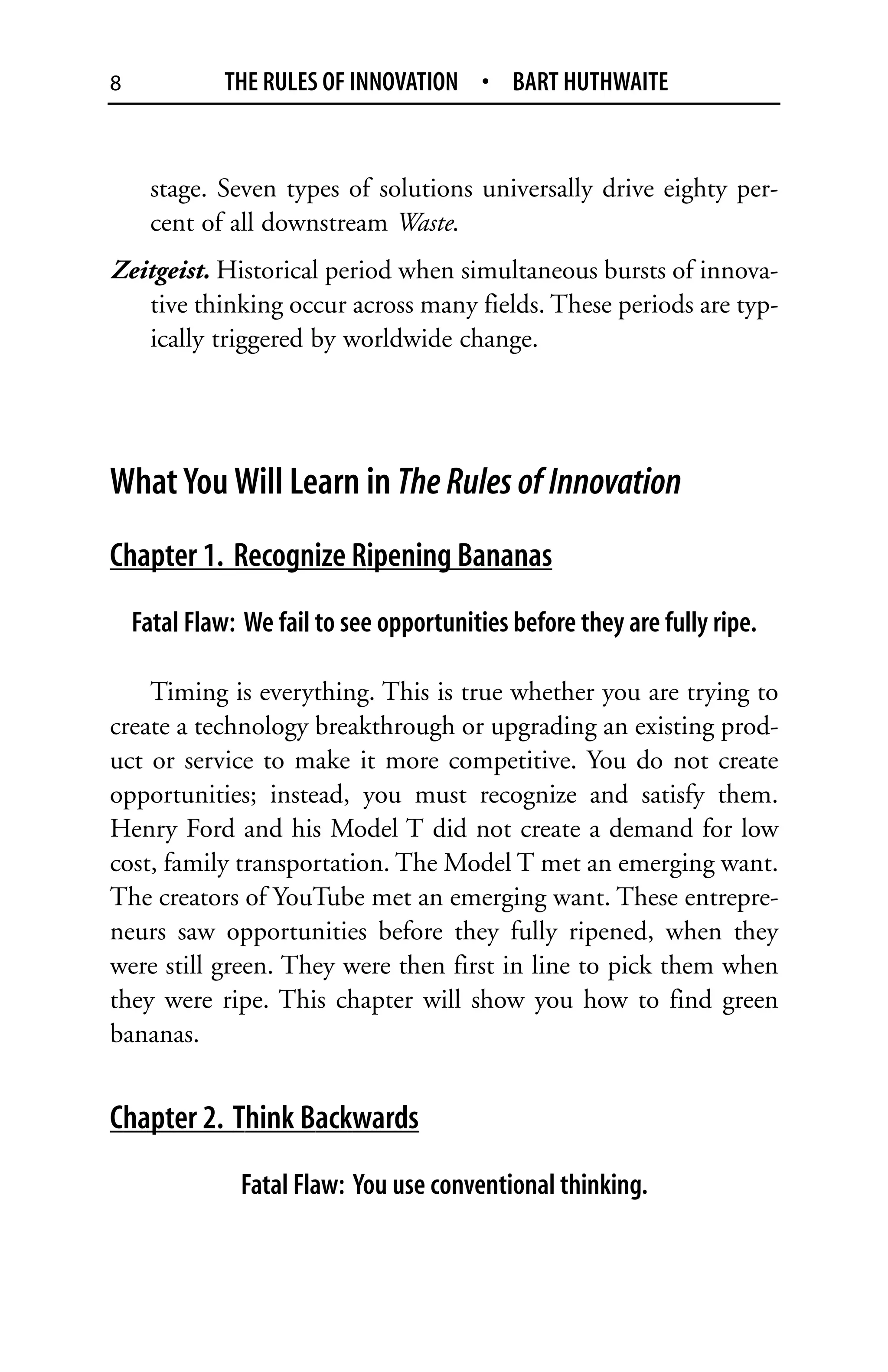 8             THE RULES OF INNOVATION • BART HUTHWAITE


      stage. Seven types of solutions universally drive eighty per-
      cent of all downstream Waste.
Zeitgeist. Historical period when simultaneous bursts of innova-
   tive thinking occur across many fields. These periods are typ-
   ically triggered by worldwide change.




What You Will Learn in The Rules of Innovation
Chapter 1. Recognize Ripening Bananas
    Fatal Flaw: We fail to see opportunities before they are fully ripe.

    Timing is everything. This is true whether you are trying to
create a technology breakthrough or upgrading an existing prod-
uct or service to make it more competitive. You do not create
opportunities; instead, you must recognize and satisfy them.
Henry Ford and his Model T did not create a demand for low
cost, family transportation. The Model T met an emerging want.
The creators of YouTube met an emerging want. These entrepre-
neurs saw opportunities before they fully ripened, when they
were still green. They were then first in line to pick them when
they were ripe. This chapter will show you how to find green
bananas.


Chapter 2. Think Backwards
               Fatal Flaw: You use conventional thinking.
 