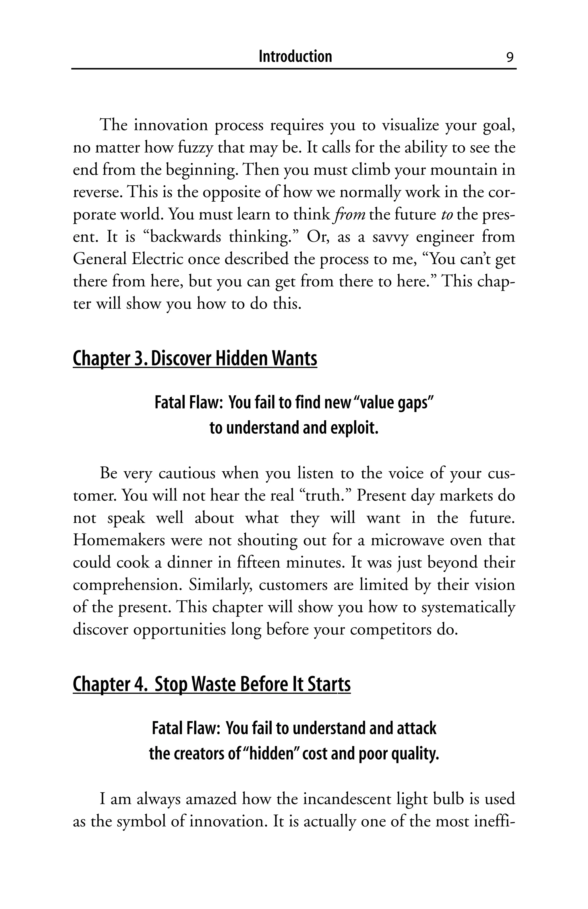 Introduction                          9



    The innovation process requires you to visualize your goal,
no matter how fuzzy that may be. It calls for the ability to see the
end from the beginning. Then you must climb your mountain in
reverse. This is the opposite of how we normally work in the cor-
porate world. You must learn to think from the future to the pres-
ent. It is “backwards thinking.” Or, as a savvy engineer from
General Electric once described the process to me, “You can’t get
there from here, but you can get from there to here.” This chap-
ter will show you how to do this.


Chapter 3. Discover Hidden Wants
            Fatal Flaw: You fail to find new “value gaps”
                     to understand and exploit.

    Be very cautious when you listen to the voice of your cus-
tomer. You will not hear the real “truth.” Present day markets do
not speak well about what they will want in the future.
Homemakers were not shouting out for a microwave oven that
could cook a dinner in fifteen minutes. It was just beyond their
comprehension. Similarly, customers are limited by their vision
of the present. This chapter will show you how to systematically
discover opportunities long before your competitors do.


Chapter 4. Stop Waste Before It Starts
            Fatal Flaw: You fail to understand and attack
           the creators of “hidden” cost and poor quality.

    I am always amazed how the incandescent light bulb is used
as the symbol of innovation. It is actually one of the most ineffi-
 