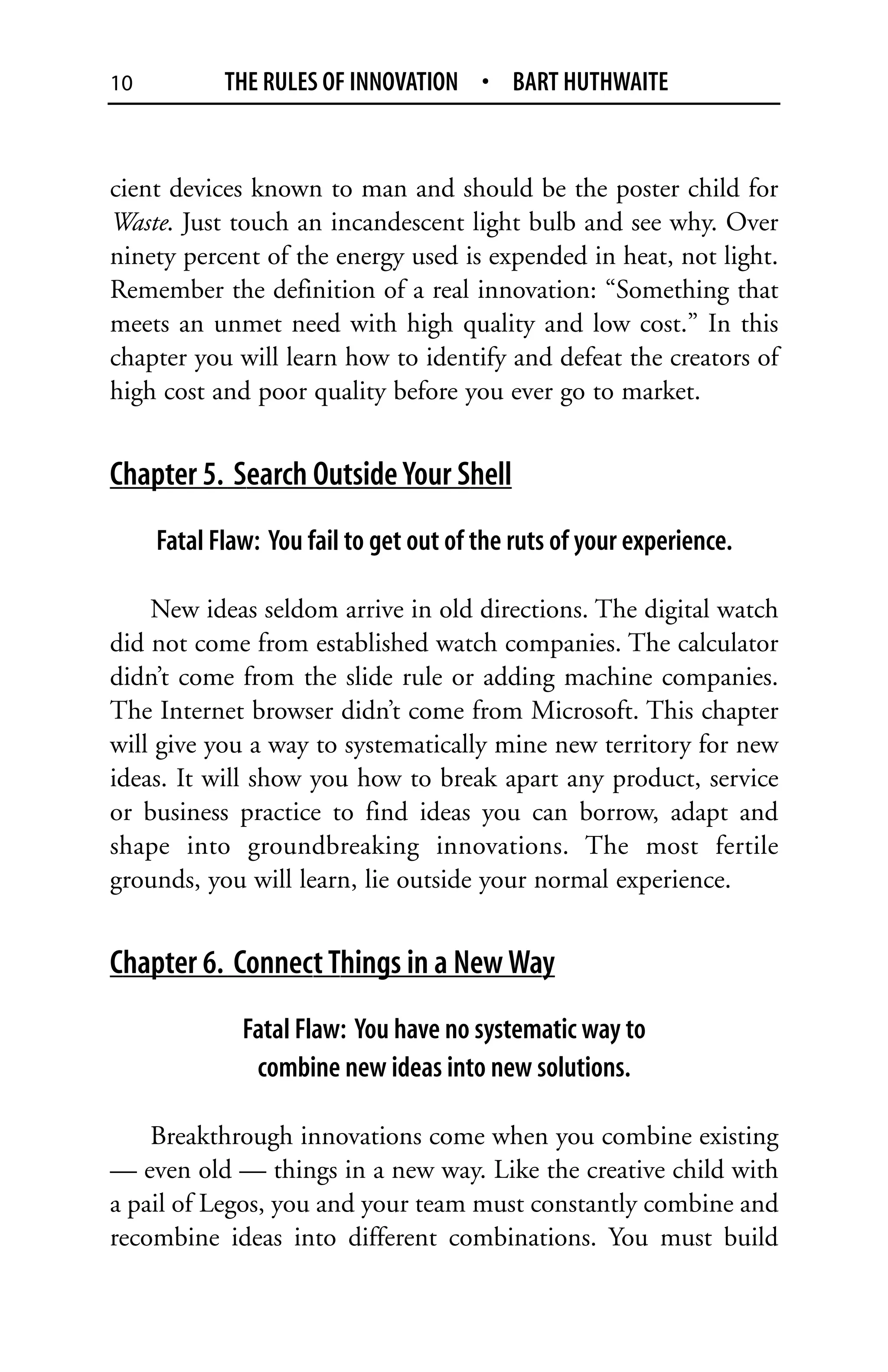 10          THE RULES OF INNOVATION • BART HUTHWAITE


cient devices known to man and should be the poster child for
Waste. Just touch an incandescent light bulb and see why. Over
ninety percent of the energy used is expended in heat, not light.
Remember the definition of a real innovation: “Something that
meets an unmet need with high quality and low cost.” In this
chapter you will learn how to identify and defeat the creators of
high cost and poor quality before you ever go to market.


Chapter 5. Search Outside Your Shell
     Fatal Flaw: You fail to get out of the ruts of your experience.

    New ideas seldom arrive in old directions. The digital watch
did not come from established watch companies. The calculator
didn’t come from the slide rule or adding machine companies.
The Internet browser didn’t come from Microsoft. This chapter
will give you a way to systematically mine new territory for new
ideas. It will show you how to break apart any product, service
or business practice to find ideas you can borrow, adapt and
shape into groundbreaking innovations. The most fertile
grounds, you will learn, lie outside your normal experience.


Chapter 6. Connect Things in a New Way
              Fatal Flaw: You have no systematic way to
               combine new ideas into new solutions.

    Breakthrough innovations come when you combine existing
— even old — things in a new way. Like the creative child with
a pail of Legos, you and your team must constantly combine and
recombine ideas into different combinations. You must build
 