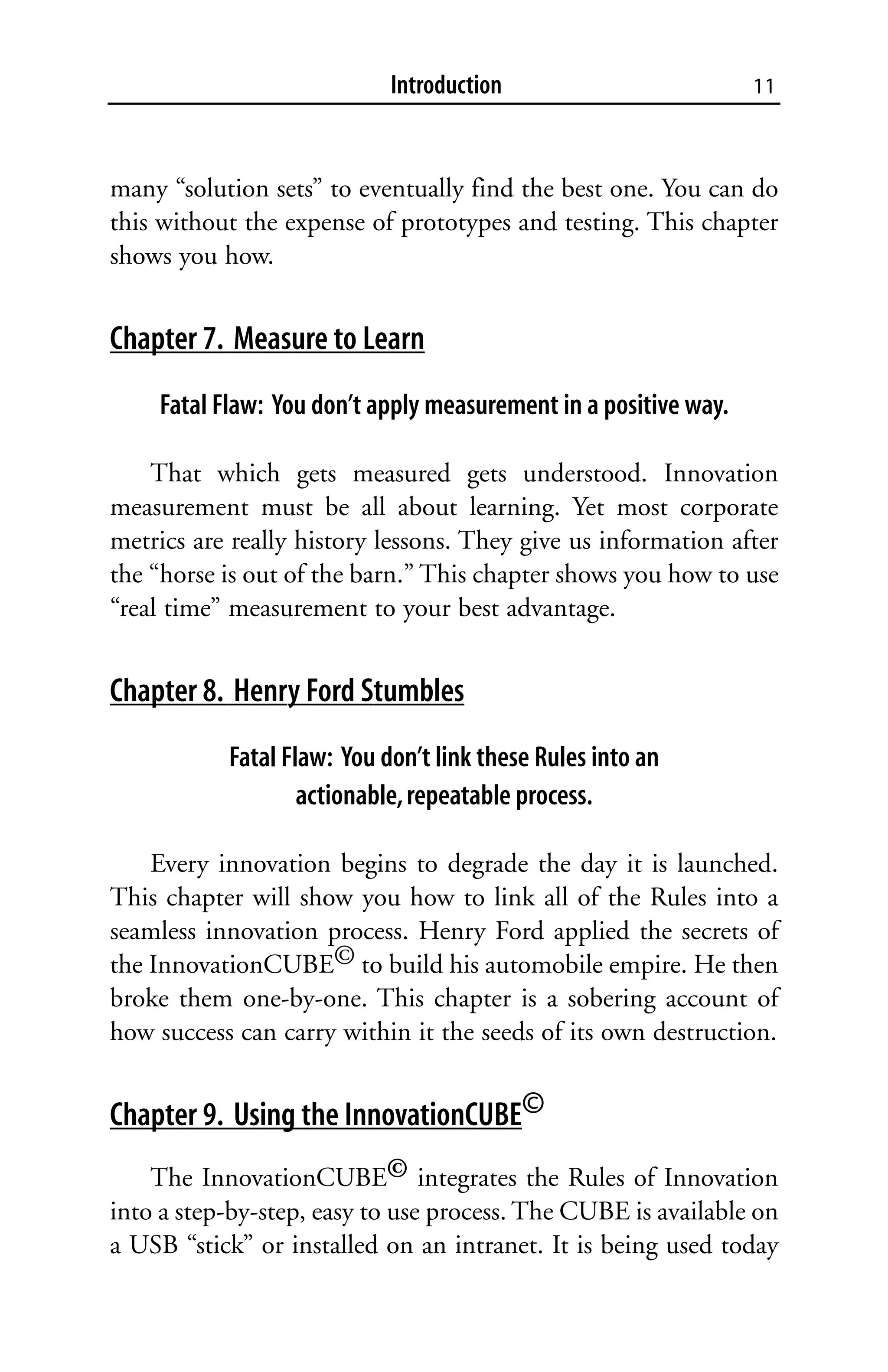 Introduction                         11



many “solution sets” to eventually find the best one. You can do
this without the expense of prototypes and testing. This chapter
shows you how.


Chapter 7. Measure to Learn
    Fatal Flaw: You don’t apply measurement in a positive way.

    That which gets measured gets understood. Innovation
measurement must be all about learning. Yet most corporate
metrics are really history lessons. They give us information after
the “horse is out of the barn.” This chapter shows you how to use
“real time” measurement to your best advantage.


Chapter 8. Henry Ford Stumbles
           Fatal Flaw: You don’t link these Rules into an
                   actionable, repeatable process.

    Every innovation begins to degrade the day it is launched.
This chapter will show you how to link all of the Rules into a
seamless innovation process. Henry Ford applied the secrets of
the InnovationCUBE© to build his automobile empire. He then
broke them one-by-one. This chapter is a sobering account of
how success can carry within it the seeds of its own destruction.


Chapter 9. Using the InnovationCUBE©
    The InnovationCUBE© integrates the Rules of Innovation
into a step-by-step, easy to use process. The CUBE is available on
a USB “stick” or installed on an intranet. It is being used today
 