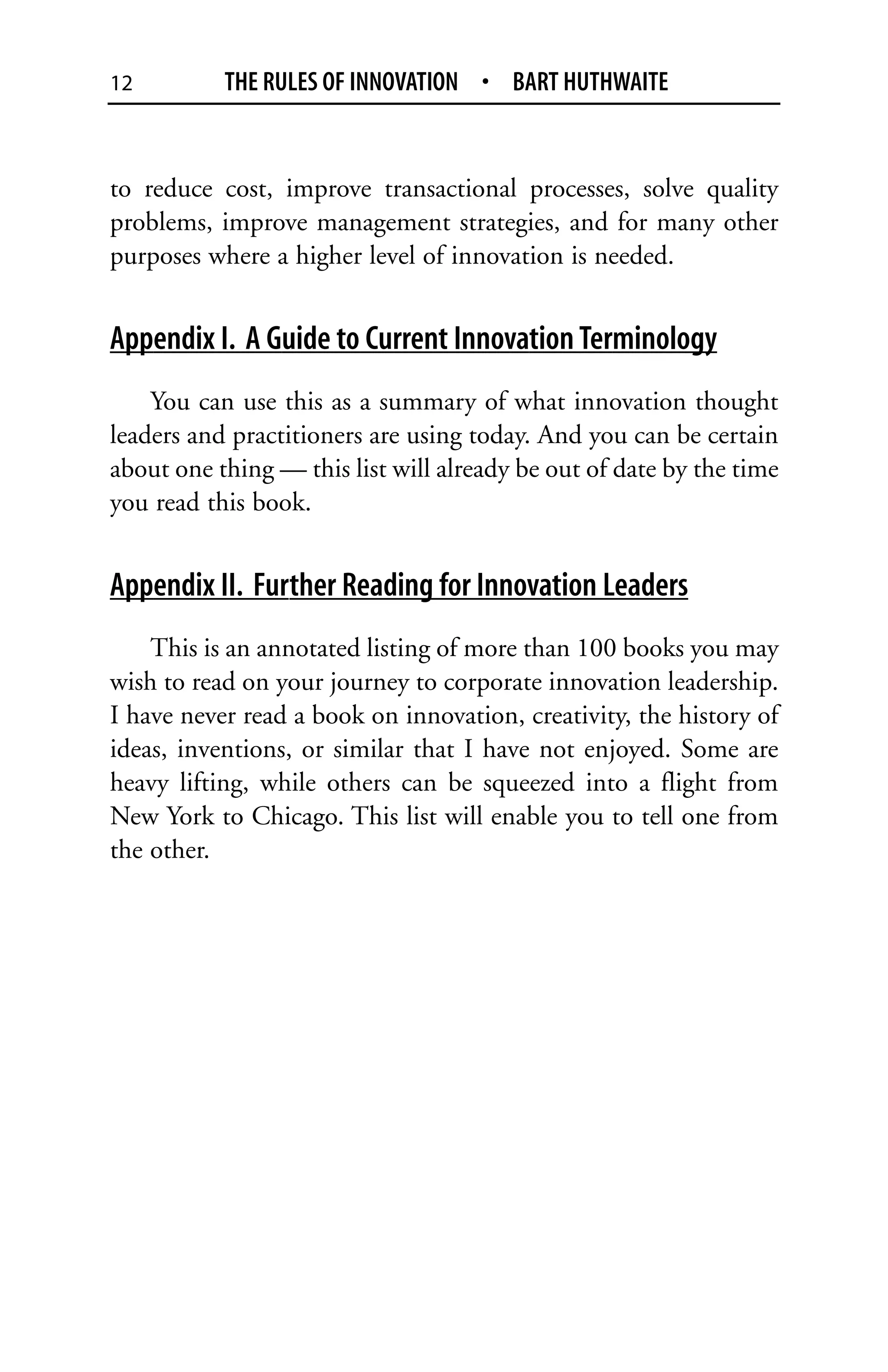 12         THE RULES OF INNOVATION • BART HUTHWAITE


to reduce cost, improve transactional processes, solve quality
problems, improve management strategies, and for many other
purposes where a higher level of innovation is needed.


Appendix I. A Guide to Current Innovation Terminology
    You can use this as a summary of what innovation thought
leaders and practitioners are using today. And you can be certain
about one thing — this list will already be out of date by the time
you read this book.


Appendix II. Further Reading for Innovation Leaders
    This is an annotated listing of more than 100 books you may
wish to read on your journey to corporate innovation leadership.
I have never read a book on innovation, creativity, the history of
ideas, inventions, or similar that I have not enjoyed. Some are
heavy lifting, while others can be squeezed into a flight from
New York to Chicago. This list will enable you to tell one from
the other.
 
