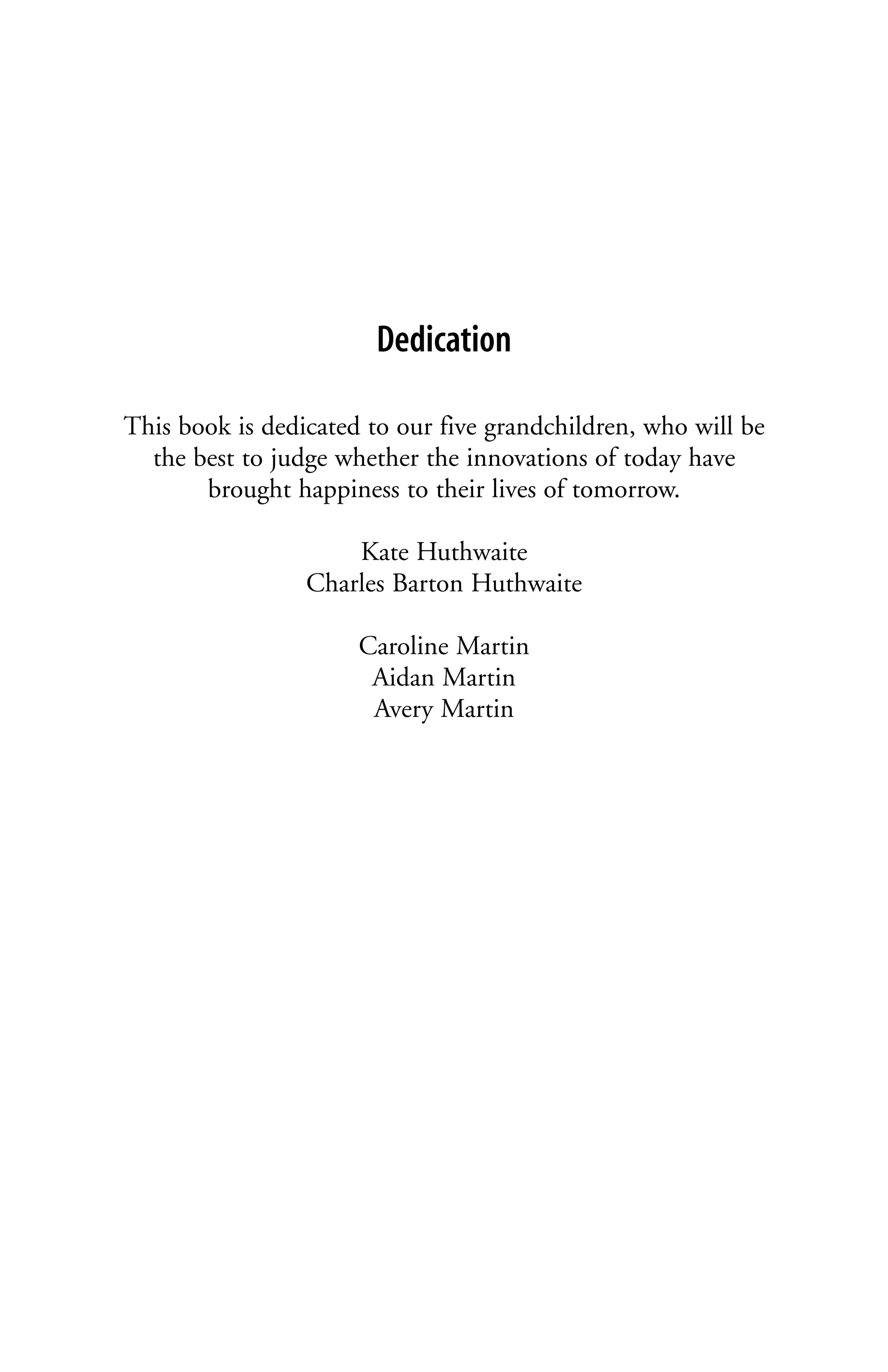 Dedication

This book is dedicated to our five grandchildren, who will be
  the best to judge whether the innovations of today have
       brought happiness to their lives of tomorrow.

                     Kate Huthwaite
                 Charles Barton Huthwaite

                      Caroline Martin
                       Aidan Martin
                       Avery Martin
 