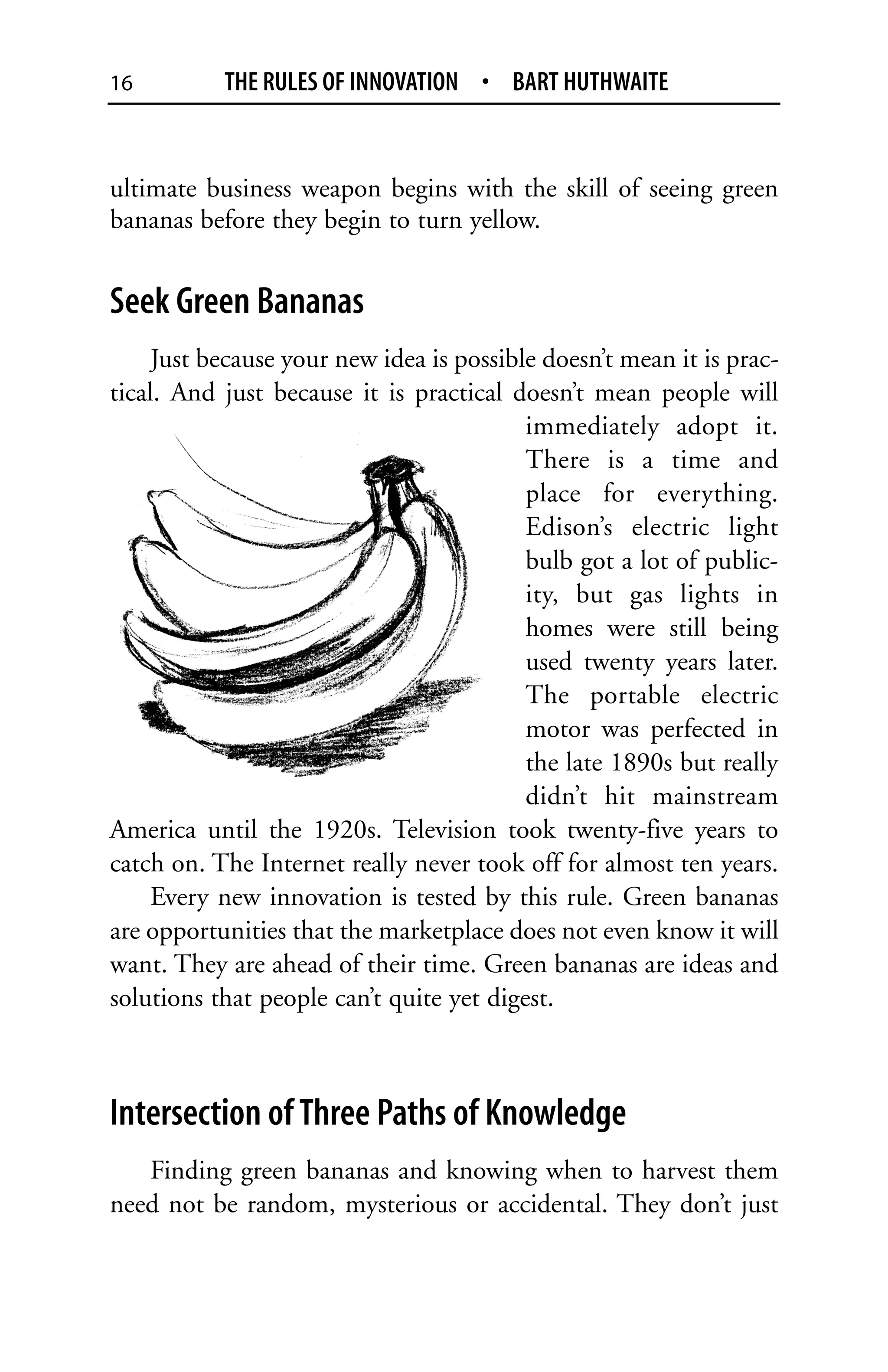 16         THE RULES OF INNOVATION • BART HUTHWAITE


ultimate business weapon begins with the skill of seeing green
bananas before they begin to turn yellow.


Seek Green Bananas
     Just because your new idea is possible doesn’t mean it is prac-
tical. And just because it is practical doesn’t mean people will
                                          immediately adopt it.
                                          There is a time and
                                          place for everything.
                                          Edison’s electric light
                                          bulb got a lot of public-
                                          ity, but gas lights in
                                          homes were still being
                                          used twenty years later.
                                          The portable electric
                                          motor was perfected in
                                          the late 1890s but really
                                          didn’t hit mainstream
America until the 1920s. Television took twenty-five years to
catch on. The Internet really never took off for almost ten years.
     Every new innovation is tested by this rule. Green bananas
are opportunities that the marketplace does not even know it will
want. They are ahead of their time. Green bananas are ideas and
solutions that people can’t quite yet digest.



Intersection of Three Paths of Knowledge
   Finding green bananas and knowing when to harvest them
need not be random, mysterious or accidental. They don’t just
 