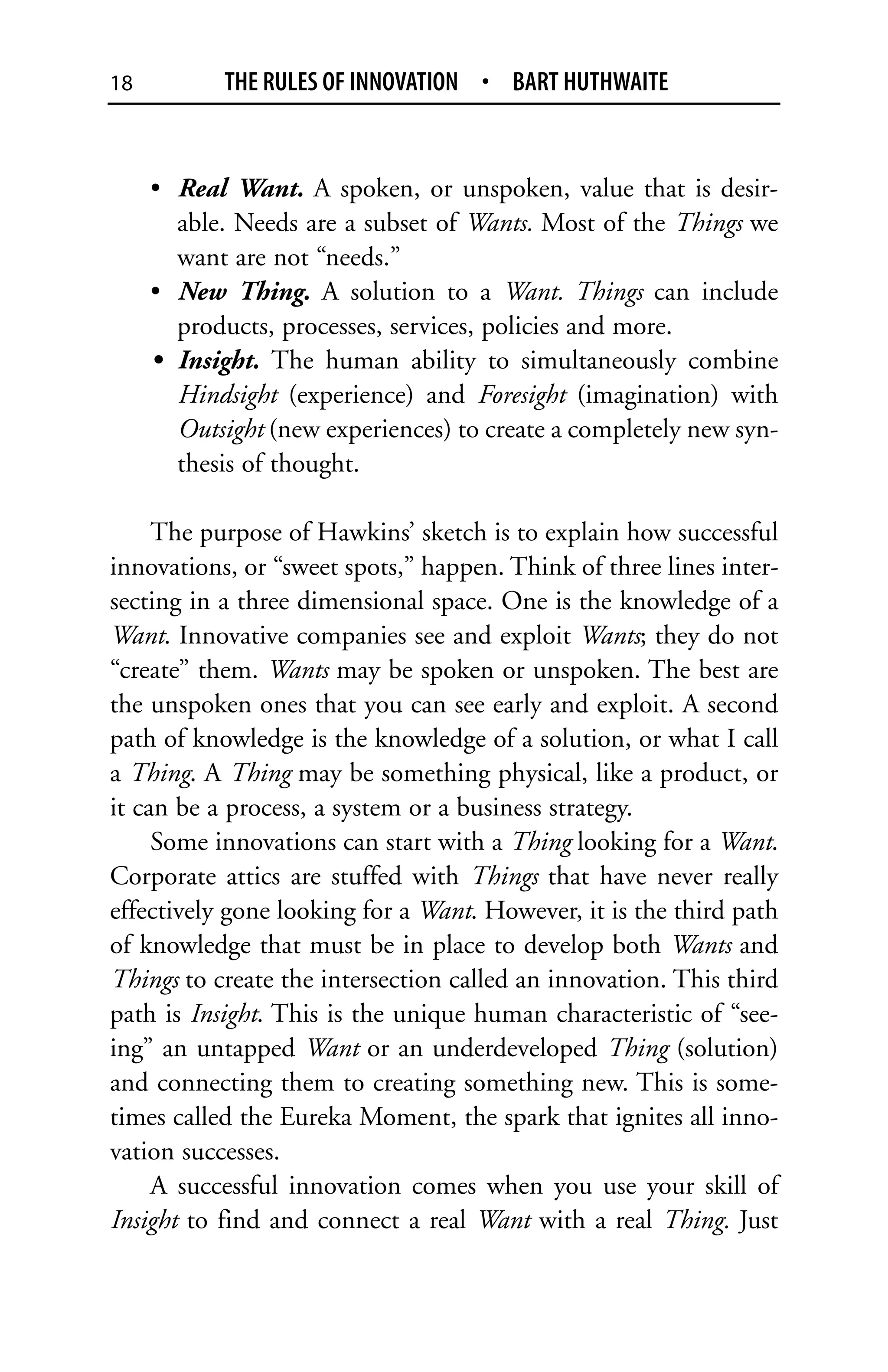 18          THE RULES OF INNOVATION • BART HUTHWAITE


     • Real Want. A spoken, or unspoken, value that is desir-
       able. Needs are a subset of Wants. Most of the Things we
       want are not “needs.”
     • New Thing. A solution to a Want. Things can include
       products, processes, services, policies and more.
     • Insight. The human ability to simultaneously combine
       Hindsight (experience) and Foresight (imagination) with
       Outsight (new experiences) to create a completely new syn-
       thesis of thought.

     The purpose of Hawkins’ sketch is to explain how successful
innovations, or “sweet spots,” happen. Think of three lines inter-
secting in a three dimensional space. One is the knowledge of a
Want. Innovative companies see and exploit Wants; they do not
“create” them. Wants may be spoken or unspoken. The best are
the unspoken ones that you can see early and exploit. A second
path of knowledge is the knowledge of a solution, or what I call
a Thing. A Thing may be something physical, like a product, or
it can be a process, a system or a business strategy.
     Some innovations can start with a Thing looking for a Want.
Corporate attics are stuffed with Things that have never really
effectively gone looking for a Want. However, it is the third path
of knowledge that must be in place to develop both Wants and
Things to create the intersection called an innovation. This third
path is Insight. This is the unique human characteristic of “see-
ing” an untapped Want or an underdeveloped Thing (solution)
and connecting them to creating something new. This is some-
times called the Eureka Moment, the spark that ignites all inno-
vation successes.
     A successful innovation comes when you use your skill of
Insight to find and connect a real Want with a real Thing. Just
 