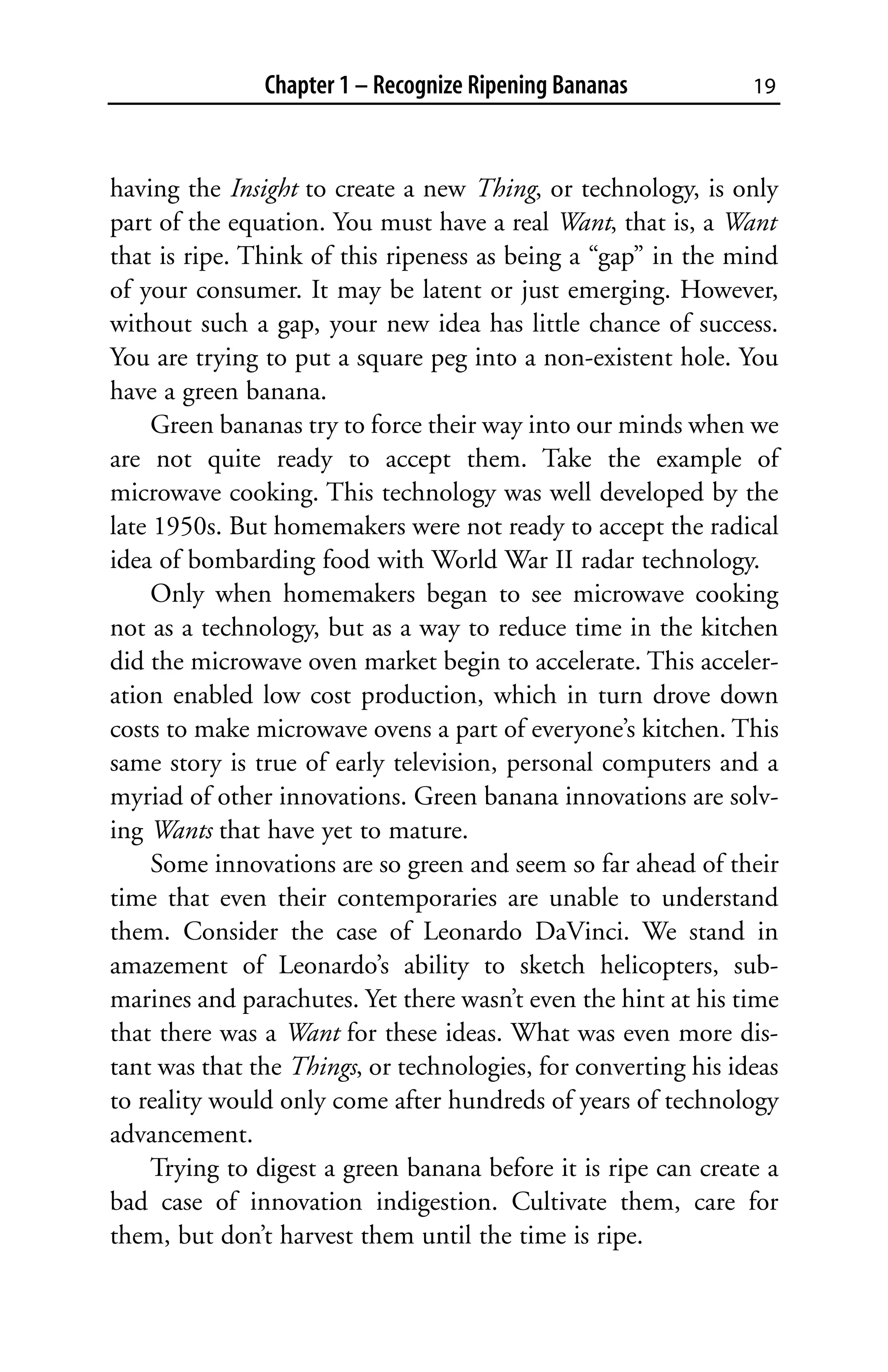 Chapter 1 – Recognize Ripening Bananas           19



having the Insight to create a new Thing, or technology, is only
part of the equation. You must have a real Want, that is, a Want
that is ripe. Think of this ripeness as being a “gap” in the mind
of your consumer. It may be latent or just emerging. However,
without such a gap, your new idea has little chance of success.
You are trying to put a square peg into a non-existent hole. You
have a green banana.
     Green bananas try to force their way into our minds when we
are not quite ready to accept them. Take the example of
microwave cooking. This technology was well developed by the
late 1950s. But homemakers were not ready to accept the radical
idea of bombarding food with World War II radar technology.
     Only when homemakers began to see microwave cooking
not as a technology, but as a way to reduce time in the kitchen
did the microwave oven market begin to accelerate. This acceler-
ation enabled low cost production, which in turn drove down
costs to make microwave ovens a part of everyone’s kitchen. This
same story is true of early television, personal computers and a
myriad of other innovations. Green banana innovations are solv-
ing Wants that have yet to mature.
     Some innovations are so green and seem so far ahead of their
time that even their contemporaries are unable to understand
them. Consider the case of Leonardo DaVinci. We stand in
amazement of Leonardo’s ability to sketch helicopters, sub-
marines and parachutes. Yet there wasn’t even the hint at his time
that there was a Want for these ideas. What was even more dis-
tant was that the Things, or technologies, for converting his ideas
to reality would only come after hundreds of years of technology
advancement.
     Trying to digest a green banana before it is ripe can create a
bad case of innovation indigestion. Cultivate them, care for
them, but don’t harvest them until the time is ripe.
 