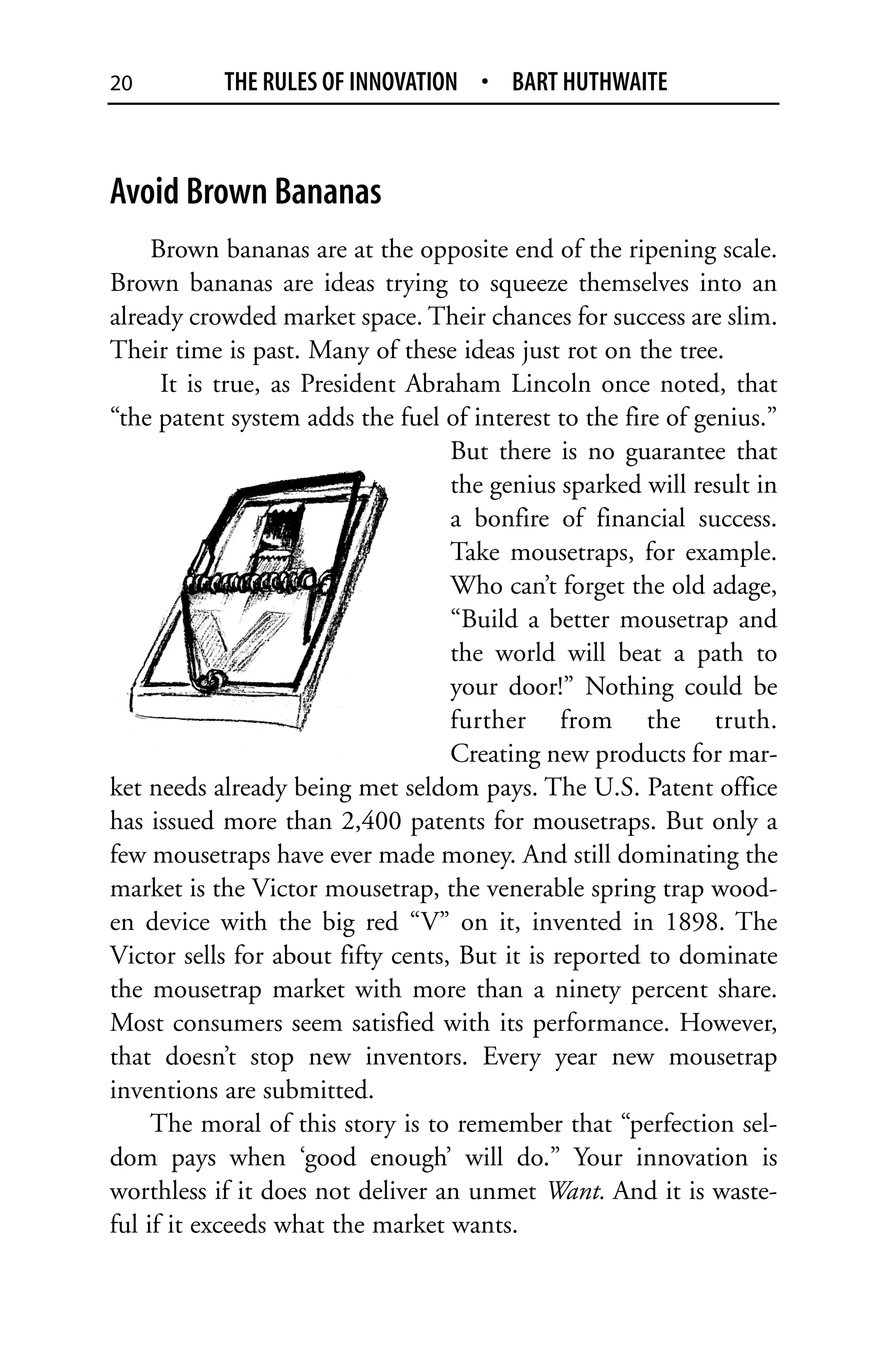 20         THE RULES OF INNOVATION • BART HUTHWAITE



Avoid Brown Bananas
     Brown bananas are at the opposite end of the ripening scale.
Brown bananas are ideas trying to squeeze themselves into an
already crowded market space. Their chances for success are slim.
Their time is past. Many of these ideas just rot on the tree.
      It is true, as President Abraham Lincoln once noted, that
“the patent system adds the fuel of interest to the fire of genius.”
                                   But there is no guarantee that
                                   the genius sparked will result in
                                   a bonfire of financial success.
                                   Take mousetraps, for example.
                                   Who can’t forget the old adage,
                                   “Build a better mousetrap and
                                   the world will beat a path to
                                   your door!” Nothing could be
                                   further from the truth.
                                   Creating new products for mar-
ket needs already being met seldom pays. The U.S. Patent office
has issued more than 2,400 patents for mousetraps. But only a
few mousetraps have ever made money. And still dominating the
market is the Victor mousetrap, the venerable spring trap wood-
en device with the big red “V” on it, invented in 1898. The
Victor sells for about fifty cents, But it is reported to dominate
the mousetrap market with more than a ninety percent share.
Most consumers seem satisfied with its performance. However,
that doesn’t stop new inventors. Every year new mousetrap
inventions are submitted.
     The moral of this story is to remember that “perfection sel-
dom pays when ‘good enough’ will do.” Your innovation is
worthless if it does not deliver an unmet Want. And it is waste-
ful if it exceeds what the market wants.
 
