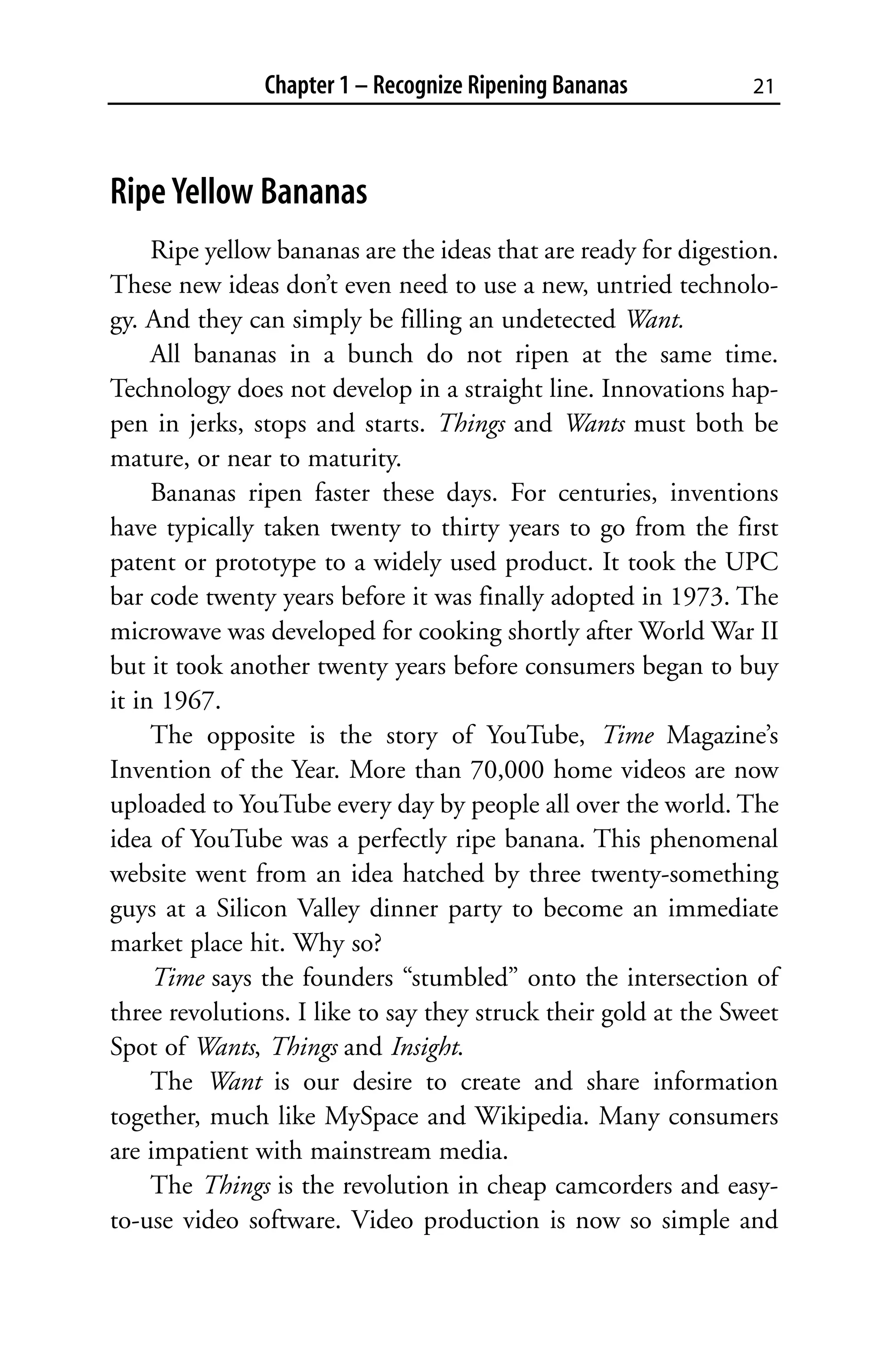 Chapter 1 – Recognize Ripening Bananas            21



Ripe Yellow Bananas
     Ripe yellow bananas are the ideas that are ready for digestion.
These new ideas don’t even need to use a new, untried technolo-
gy. And they can simply be filling an undetected Want.
     All bananas in a bunch do not ripen at the same time.
Technology does not develop in a straight line. Innovations hap-
pen in jerks, stops and starts. Things and Wants must both be
mature, or near to maturity.
     Bananas ripen faster these days. For centuries, inventions
have typically taken twenty to thirty years to go from the first
patent or prototype to a widely used product. It took the UPC
bar code twenty years before it was finally adopted in 1973. The
microwave was developed for cooking shortly after World War II
but it took another twenty years before consumers began to buy
it in 1967.
     The opposite is the story of YouTube, Time Magazine’s
Invention of the Year. More than 70,000 home videos are now
uploaded to YouTube every day by people all over the world. The
idea of YouTube was a perfectly ripe banana. This phenomenal
website went from an idea hatched by three twenty-something
guys at a Silicon Valley dinner party to become an immediate
market place hit. Why so?
     Time says the founders “stumbled” onto the intersection of
three revolutions. I like to say they struck their gold at the Sweet
Spot of Wants, Things and Insight.
     The Want is our desire to create and share information
together, much like MySpace and Wikipedia. Many consumers
are impatient with mainstream media.
     The Things is the revolution in cheap camcorders and easy-
to-use video software. Video production is now so simple and
 