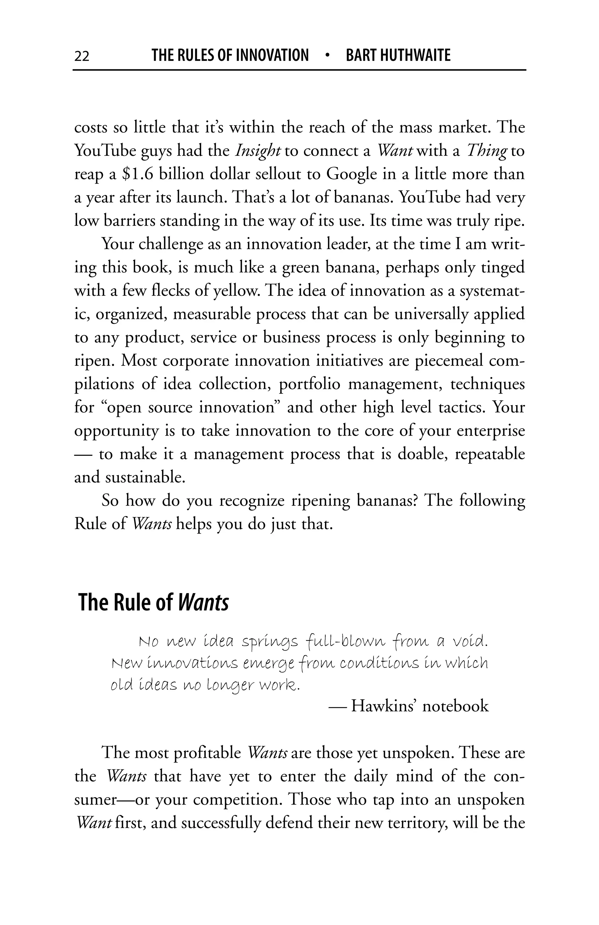 22         THE RULES OF INNOVATION • BART HUTHWAITE


costs so little that it’s within the reach of the mass market. The
YouTube guys had the Insight to connect a Want with a Thing to
reap a $1.6 billion dollar sellout to Google in a little more than
a year after its launch. That’s a lot of bananas. YouTube had very
low barriers standing in the way of its use. Its time was truly ripe.
     Your challenge as an innovation leader, at the time I am writ-
ing this book, is much like a green banana, perhaps only tinged
with a few flecks of yellow. The idea of innovation as a systemat-
ic, organized, measurable process that can be universally applied
to any product, service or business process is only beginning to
ripen. Most corporate innovation initiatives are piecemeal com-
pilations of idea collection, portfolio management, techniques
for “open source innovation” and other high level tactics. Your
opportunity is to take innovation to the core of your enterprise
— to make it a management process that is doable, repeatable
and sustainable.
     So how do you recognize ripening bananas? The following
Rule of Wants helps you do just that.



The Rule of Wants
         No new idea springs full-blown from a void.
     New innovations emerge from conditions in which
     old ideas no longer work.
                                — Hawkins’ notebook

    The most profitable Wants are those yet unspoken. These are
the Wants that have yet to enter the daily mind of the con-
sumer—or your competition. Those who tap into an unspoken
Want first, and successfully defend their new territory, will be the
 