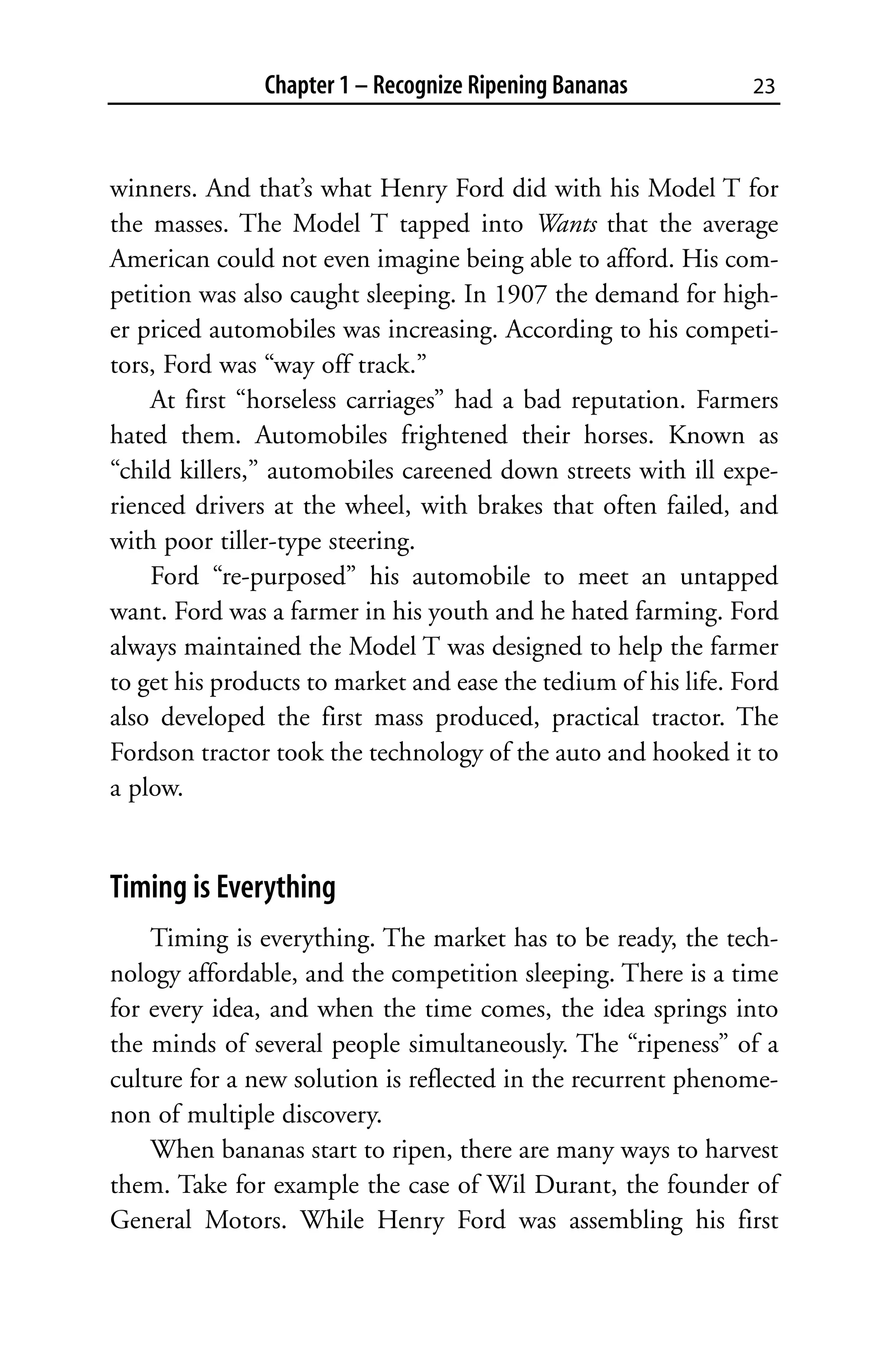 Chapter 1 – Recognize Ripening Bananas           23



winners. And that’s what Henry Ford did with his Model T for
the masses. The Model T tapped into Wants that the average
American could not even imagine being able to afford. His com-
petition was also caught sleeping. In 1907 the demand for high-
er priced automobiles was increasing. According to his competi-
tors, Ford was “way off track.”
    At first “horseless carriages” had a bad reputation. Farmers
hated them. Automobiles frightened their horses. Known as
“child killers,” automobiles careened down streets with ill expe-
rienced drivers at the wheel, with brakes that often failed, and
with poor tiller-type steering.
    Ford “re-purposed” his automobile to meet an untapped
want. Ford was a farmer in his youth and he hated farming. Ford
always maintained the Model T was designed to help the farmer
to get his products to market and ease the tedium of his life. Ford
also developed the first mass produced, practical tractor. The
Fordson tractor took the technology of the auto and hooked it to
a plow.


Timing is Everything
    Timing is everything. The market has to be ready, the tech-
nology affordable, and the competition sleeping. There is a time
for every idea, and when the time comes, the idea springs into
the minds of several people simultaneously. The “ripeness” of a
culture for a new solution is reflected in the recurrent phenome-
non of multiple discovery.
    When bananas start to ripen, there are many ways to harvest
them. Take for example the case of Wil Durant, the founder of
General Motors. While Henry Ford was assembling his first
 