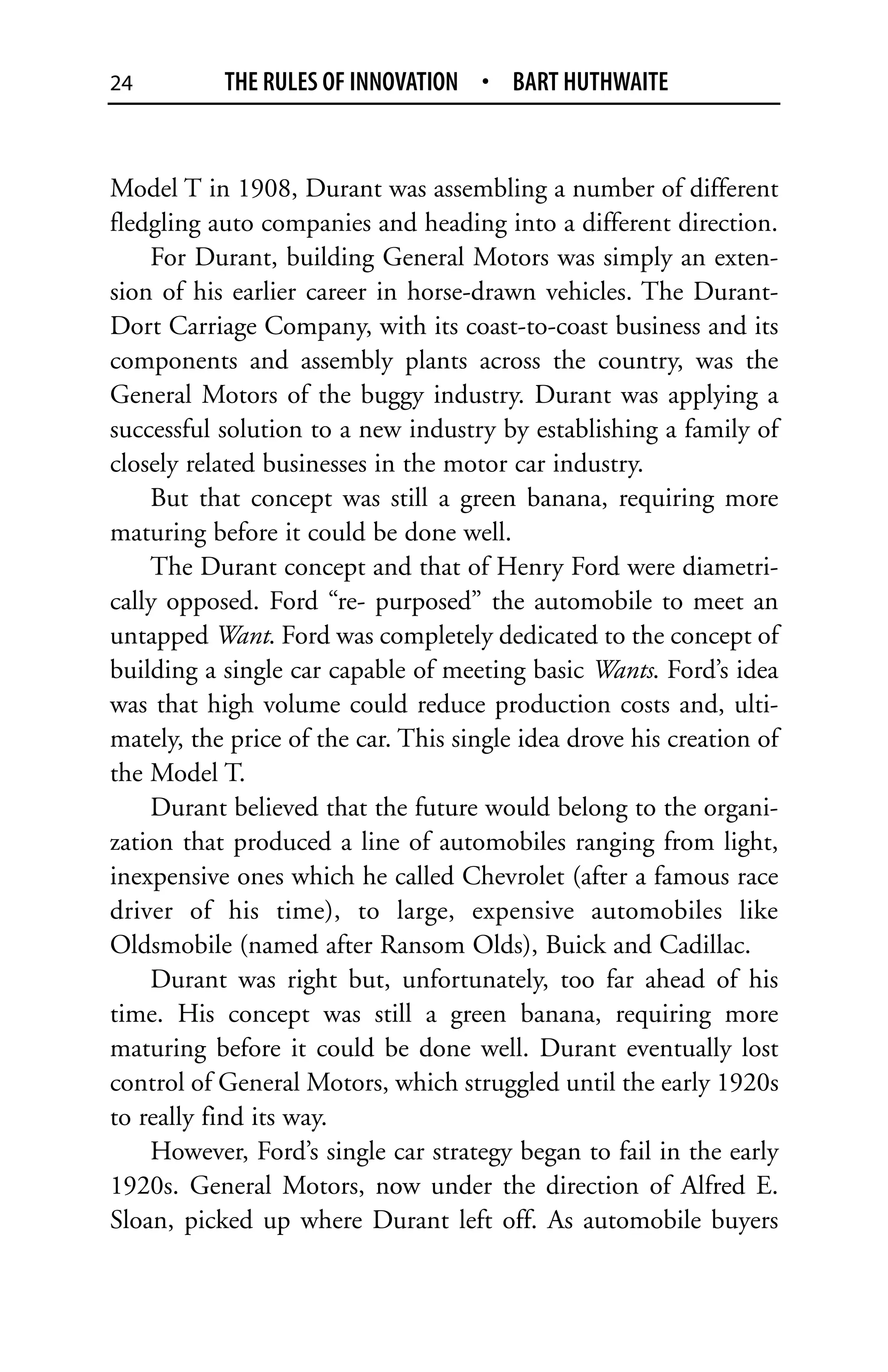 24         THE RULES OF INNOVATION • BART HUTHWAITE


Model T in 1908, Durant was assembling a number of different
fledgling auto companies and heading into a different direction.
    For Durant, building General Motors was simply an exten-
sion of his earlier career in horse-drawn vehicles. The Durant-
Dort Carriage Company, with its coast-to-coast business and its
components and assembly plants across the country, was the
General Motors of the buggy industry. Durant was applying a
successful solution to a new industry by establishing a family of
closely related businesses in the motor car industry.
    But that concept was still a green banana, requiring more
maturing before it could be done well.
    The Durant concept and that of Henry Ford were diametri-
cally opposed. Ford “re- purposed” the automobile to meet an
untapped Want. Ford was completely dedicated to the concept of
building a single car capable of meeting basic Wants. Ford’s idea
was that high volume could reduce production costs and, ulti-
mately, the price of the car. This single idea drove his creation of
the Model T.
    Durant believed that the future would belong to the organi-
zation that produced a line of automobiles ranging from light,
inexpensive ones which he called Chevrolet (after a famous race
driver of his time), to large, expensive automobiles like
Oldsmobile (named after Ransom Olds), Buick and Cadillac.
    Durant was right but, unfortunately, too far ahead of his
time. His concept was still a green banana, requiring more
maturing before it could be done well. Durant eventually lost
control of General Motors, which struggled until the early 1920s
to really find its way.
    However, Ford’s single car strategy began to fail in the early
1920s. General Motors, now under the direction of Alfred E.
Sloan, picked up where Durant left off. As automobile buyers
 
