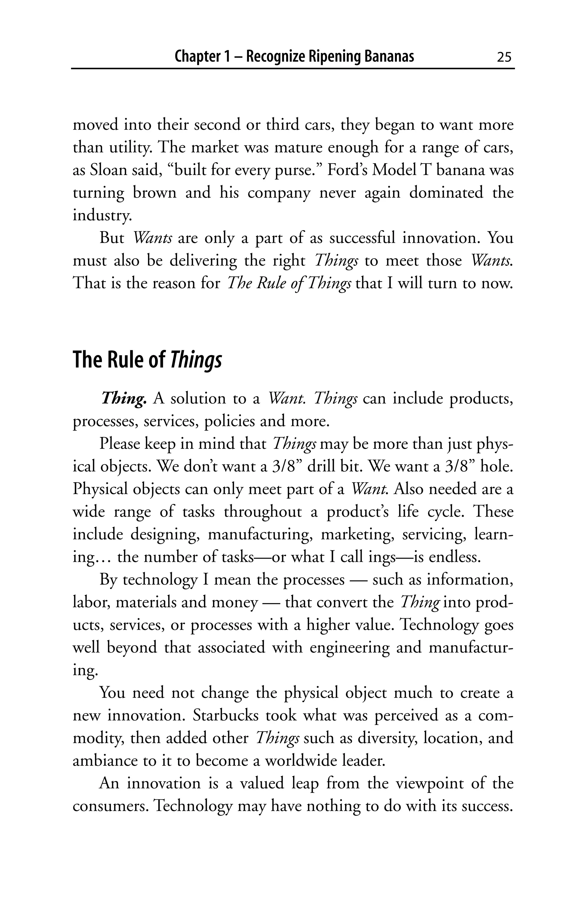 Chapter 1 – Recognize Ripening Bananas          25



moved into their second or third cars, they began to want more
than utility. The market was mature enough for a range of cars,
as Sloan said, “built for every purse.” Ford’s Model T banana was
turning brown and his company never again dominated the
industry.
    But Wants are only a part of as successful innovation. You
must also be delivering the right Things to meet those Wants.
That is the reason for The Rule of Things that I will turn to now.



The Rule of Things
     Thing. A solution to a Want. Things can include products,
processes, services, policies and more.
     Please keep in mind that Things may be more than just phys-
ical objects. We don’t want a 3/8” drill bit. We want a 3/8” hole.
Physical objects can only meet part of a Want. Also needed are a
wide range of tasks throughout a product’s life cycle. These
include designing, manufacturing, marketing, servicing, learn-
ing… the number of tasks—or what I call ings—is endless.
     By technology I mean the processes — such as information,
labor, materials and money — that convert the Thing into prod-
ucts, services, or processes with a higher value. Technology goes
well beyond that associated with engineering and manufactur-
ing.
     You need not change the physical object much to create a
new innovation. Starbucks took what was perceived as a com-
modity, then added other Things such as diversity, location, and
ambiance to it to become a worldwide leader.
     An innovation is a valued leap from the viewpoint of the
consumers. Technology may have nothing to do with its success.
 