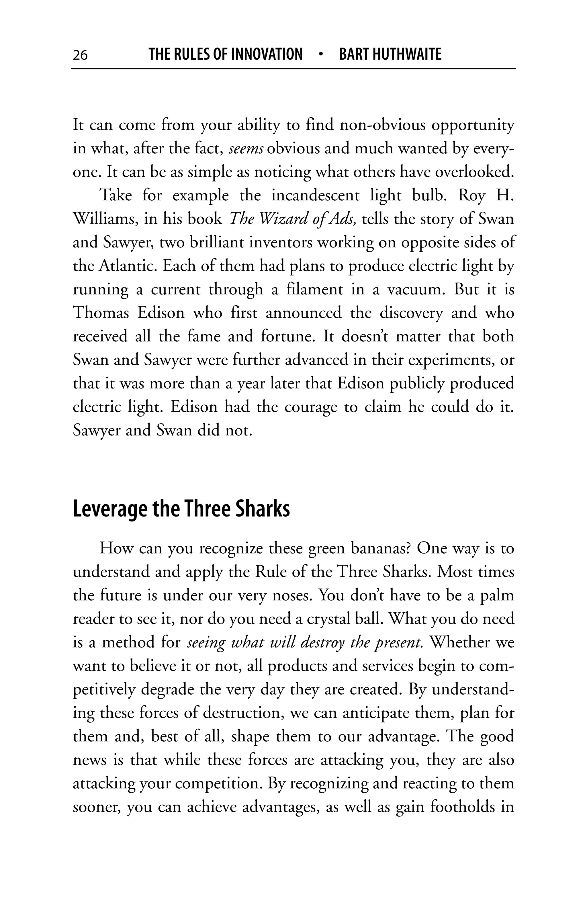 26         THE RULES OF INNOVATION • BART HUTHWAITE


It can come from your ability to find non-obvious opportunity
in what, after the fact, seems obvious and much wanted by every-
one. It can be as simple as noticing what others have overlooked.
    Take for example the incandescent light bulb. Roy H.
Williams, in his book The Wizard of Ads, tells the story of Swan
and Sawyer, two brilliant inventors working on opposite sides of
the Atlantic. Each of them had plans to produce electric light by
running a current through a filament in a vacuum. But it is
Thomas Edison who first announced the discovery and who
received all the fame and fortune. It doesn’t matter that both
Swan and Sawyer were further advanced in their experiments, or
that it was more than a year later that Edison publicly produced
electric light. Edison had the courage to claim he could do it.
Sawyer and Swan did not.



Leverage the Three Sharks
     How can you recognize these green bananas? One way is to
understand and apply the Rule of the Three Sharks. Most times
the future is under our very noses. You don’t have to be a palm
reader to see it, nor do you need a crystal ball. What you do need
is a method for seeing what will destroy the present. Whether we
want to believe it or not, all products and services begin to com-
petitively degrade the very day they are created. By understand-
ing these forces of destruction, we can anticipate them, plan for
them and, best of all, shape them to our advantage. The good
news is that while these forces are attacking you, they are also
attacking your competition. By recognizing and reacting to them
sooner, you can achieve advantages, as well as gain footholds in
 