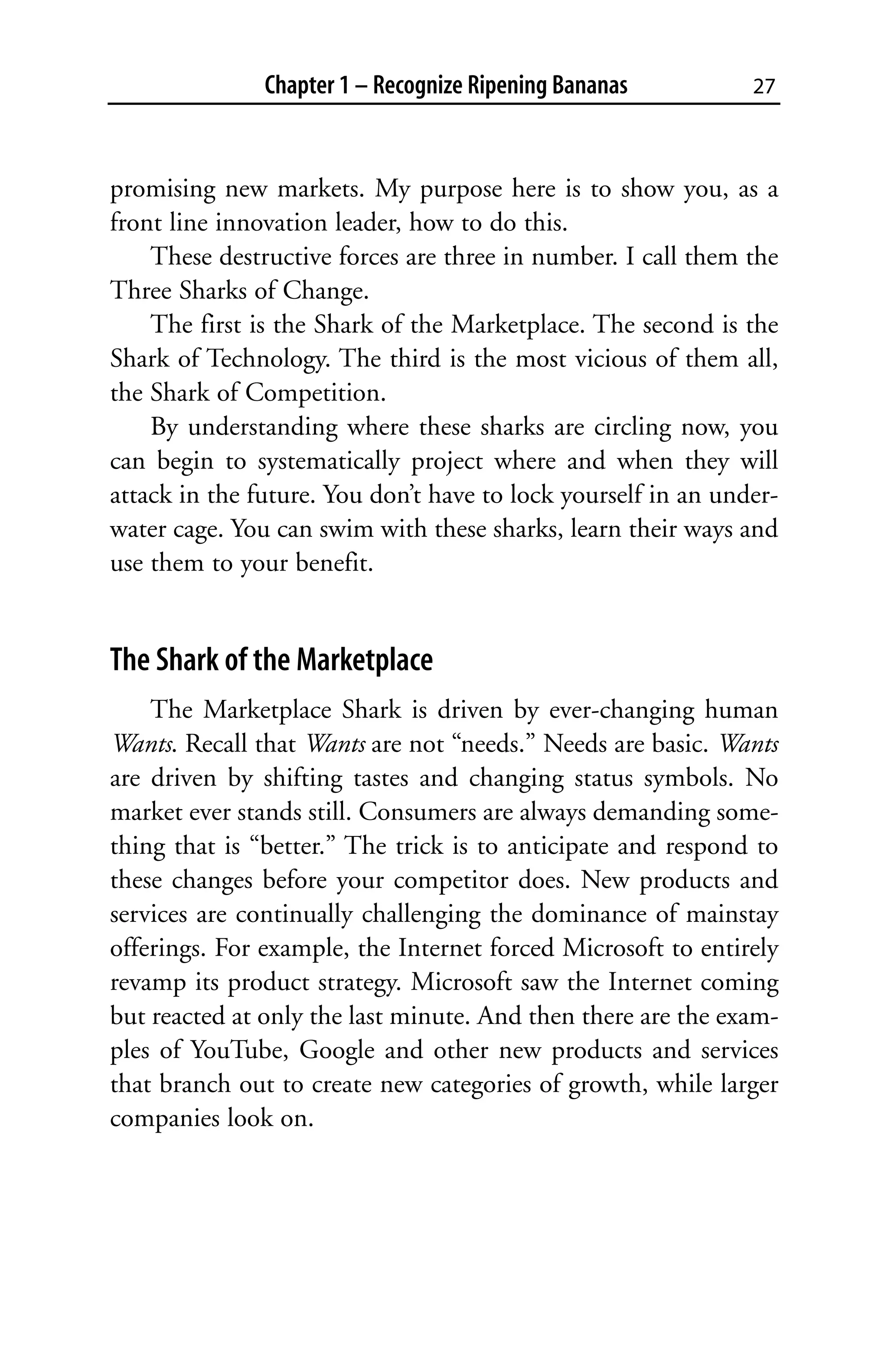 Chapter 1 – Recognize Ripening Bananas          27



promising new markets. My purpose here is to show you, as a
front line innovation leader, how to do this.
    These destructive forces are three in number. I call them the
Three Sharks of Change.
    The first is the Shark of the Marketplace. The second is the
Shark of Technology. The third is the most vicious of them all,
the Shark of Competition.
    By understanding where these sharks are circling now, you
can begin to systematically project where and when they will
attack in the future. You don’t have to lock yourself in an under-
water cage. You can swim with these sharks, learn their ways and
use them to your benefit.


The Shark of the Marketplace
    The Marketplace Shark is driven by ever-changing human
Wants. Recall that Wants are not “needs.” Needs are basic. Wants
are driven by shifting tastes and changing status symbols. No
market ever stands still. Consumers are always demanding some-
thing that is “better.” The trick is to anticipate and respond to
these changes before your competitor does. New products and
services are continually challenging the dominance of mainstay
offerings. For example, the Internet forced Microsoft to entirely
revamp its product strategy. Microsoft saw the Internet coming
but reacted at only the last minute. And then there are the exam-
ples of YouTube, Google and other new products and services
that branch out to create new categories of growth, while larger
companies look on.
 