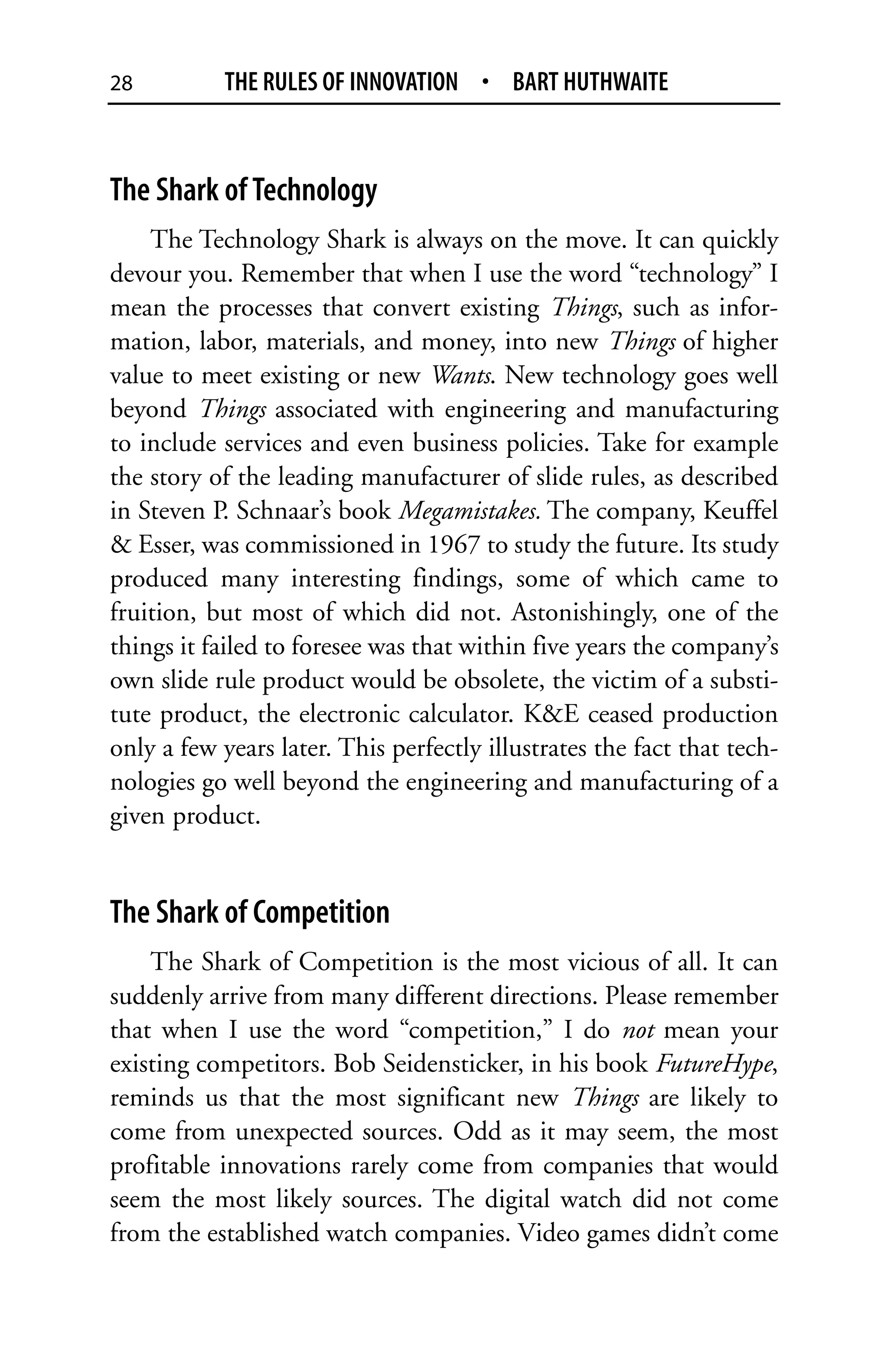 28          THE RULES OF INNOVATION • BART HUTHWAITE



The Shark of Technology
    The Technology Shark is always on the move. It can quickly
devour you. Remember that when I use the word “technology” I
mean the processes that convert existing Things, such as infor-
mation, labor, materials, and money, into new Things of higher
value to meet existing or new Wants. New technology goes well
beyond Things associated with engineering and manufacturing
to include services and even business policies. Take for example
the story of the leading manufacturer of slide rules, as described
in Steven P. Schnaar’s book Megamistakes. The company, Keuffel
& Esser, was commissioned in 1967 to study the future. Its study
produced many interesting findings, some of which came to
fruition, but most of which did not. Astonishingly, one of the
things it failed to foresee was that within five years the company’s
own slide rule product would be obsolete, the victim of a substi-
tute product, the electronic calculator. K&E ceased production
only a few years later. This perfectly illustrates the fact that tech-
nologies go well beyond the engineering and manufacturing of a
given product.


The Shark of Competition
    The Shark of Competition is the most vicious of all. It can
suddenly arrive from many different directions. Please remember
that when I use the word “competition,” I do not mean your
existing competitors. Bob Seidensticker, in his book FutureHype,
reminds us that the most significant new Things are likely to
come from unexpected sources. Odd as it may seem, the most
profitable innovations rarely come from companies that would
seem the most likely sources. The digital watch did not come
from the established watch companies. Video games didn’t come
 