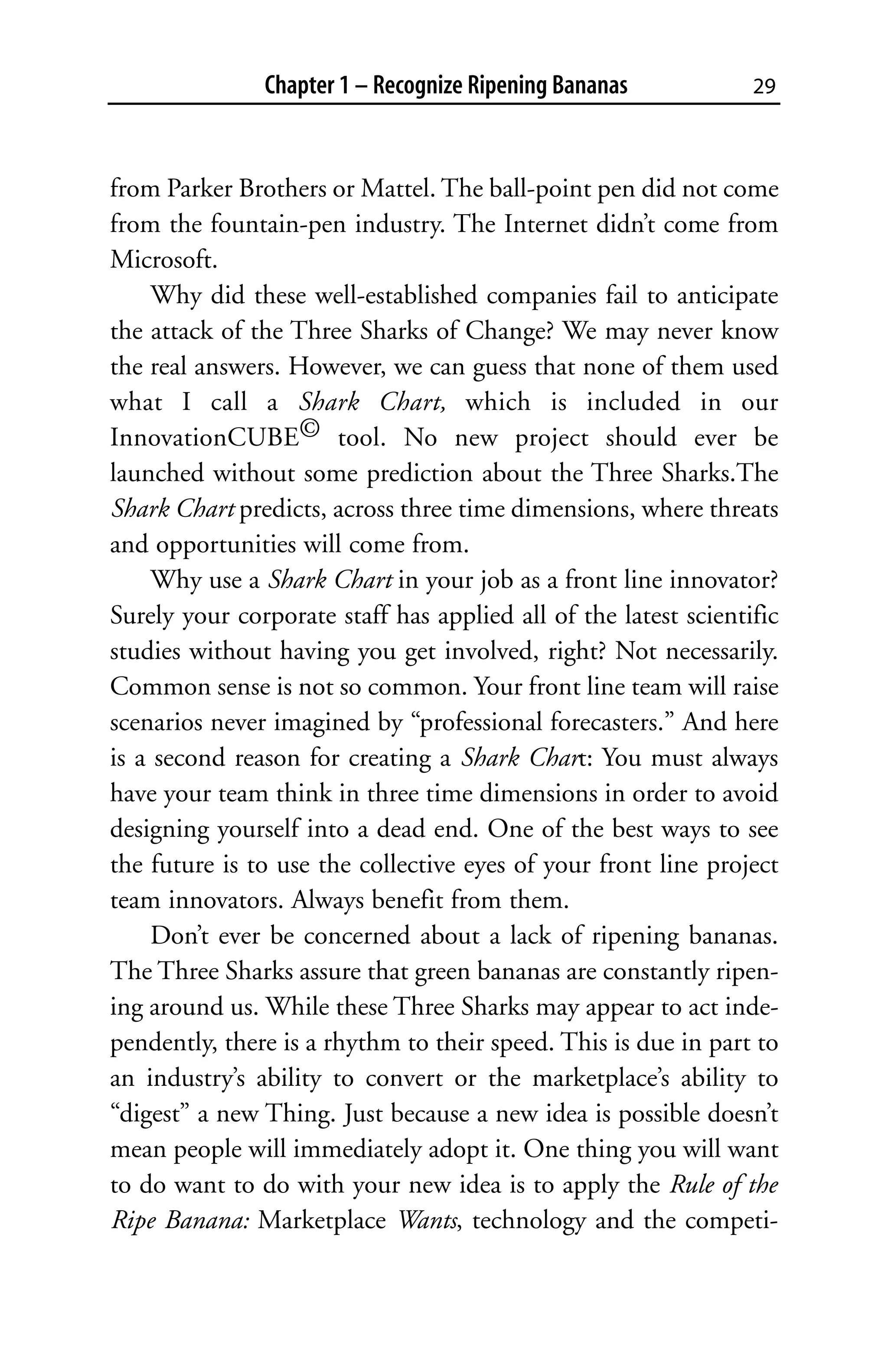 Chapter 1 – Recognize Ripening Bananas            29



from Parker Brothers or Mattel. The ball-point pen did not come
from the fountain-pen industry. The Internet didn’t come from
Microsoft.
     Why did these well-established companies fail to anticipate
the attack of the Three Sharks of Change? We may never know
the real answers. However, we can guess that none of them used
what I call a Shark Chart, which is included in our
InnovationCUBE© tool. No new project should ever be
launched without some prediction about the Three Sharks.The
Shark Chart predicts, across three time dimensions, where threats
and opportunities will come from.
     Why use a Shark Chart in your job as a front line innovator?
Surely your corporate staff has applied all of the latest scientific
studies without having you get involved, right? Not necessarily.
Common sense is not so common. Your front line team will raise
scenarios never imagined by “professional forecasters.” And here
is a second reason for creating a Shark Chart: You must always
have your team think in three time dimensions in order to avoid
designing yourself into a dead end. One of the best ways to see
the future is to use the collective eyes of your front line project
team innovators. Always benefit from them.
     Don’t ever be concerned about a lack of ripening bananas.
The Three Sharks assure that green bananas are constantly ripen-
ing around us. While these Three Sharks may appear to act inde-
pendently, there is a rhythm to their speed. This is due in part to
an industry’s ability to convert or the marketplace’s ability to
“digest” a new Thing. Just because a new idea is possible doesn’t
mean people will immediately adopt it. One thing you will want
to do want to do with your new idea is to apply the Rule of the
Ripe Banana: Marketplace Wants, technology and the competi-
 