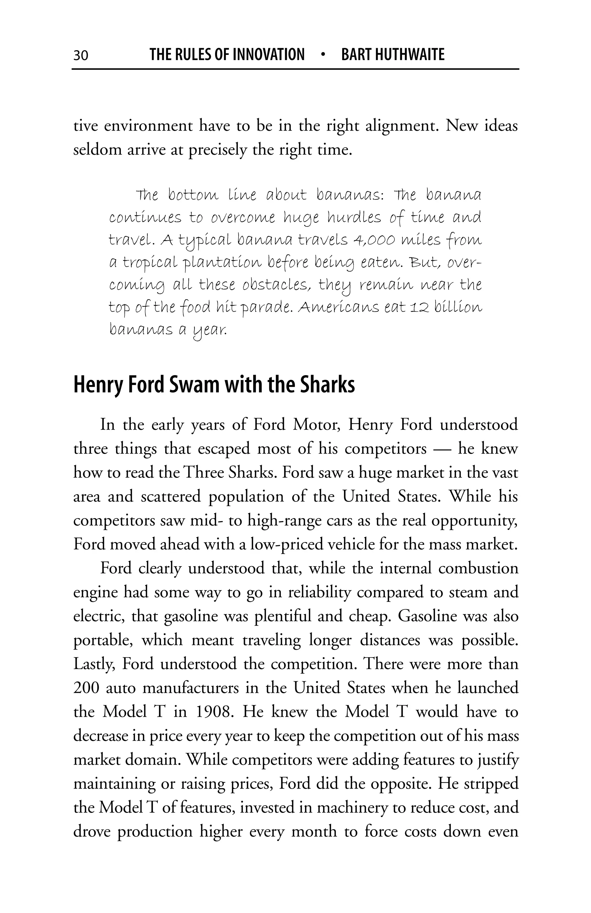 30         THE RULES OF INNOVATION • BART HUTHWAITE


tive environment have to be in the right alignment. New ideas
seldom arrive at precisely the right time.

         T bottom line about bananas: T banana
          he                                 he
     continues to overcome huge hurdles of time and
     travel. A typical banana travels 4,000 miles from
     a tropical plantation before being eaten. But, over-
     coming all these obstacles, they remain near the
     top of the food hit parade. Americans eat 12 billion
     bananas a year.


Henry Ford Swam with the Sharks
    In the early years of Ford Motor, Henry Ford understood
three things that escaped most of his competitors — he knew
how to read the Three Sharks. Ford saw a huge market in the vast
area and scattered population of the United States. While his
competitors saw mid- to high-range cars as the real opportunity,
Ford moved ahead with a low-priced vehicle for the mass market.
    Ford clearly understood that, while the internal combustion
engine had some way to go in reliability compared to steam and
electric, that gasoline was plentiful and cheap. Gasoline was also
portable, which meant traveling longer distances was possible.
Lastly, Ford understood the competition. There were more than
200 auto manufacturers in the United States when he launched
the Model T in 1908. He knew the Model T would have to
decrease in price every year to keep the competition out of his mass
market domain. While competitors were adding features to justify
maintaining or raising prices, Ford did the opposite. He stripped
the Model T of features, invested in machinery to reduce cost, and
drove production higher every month to force costs down even
 