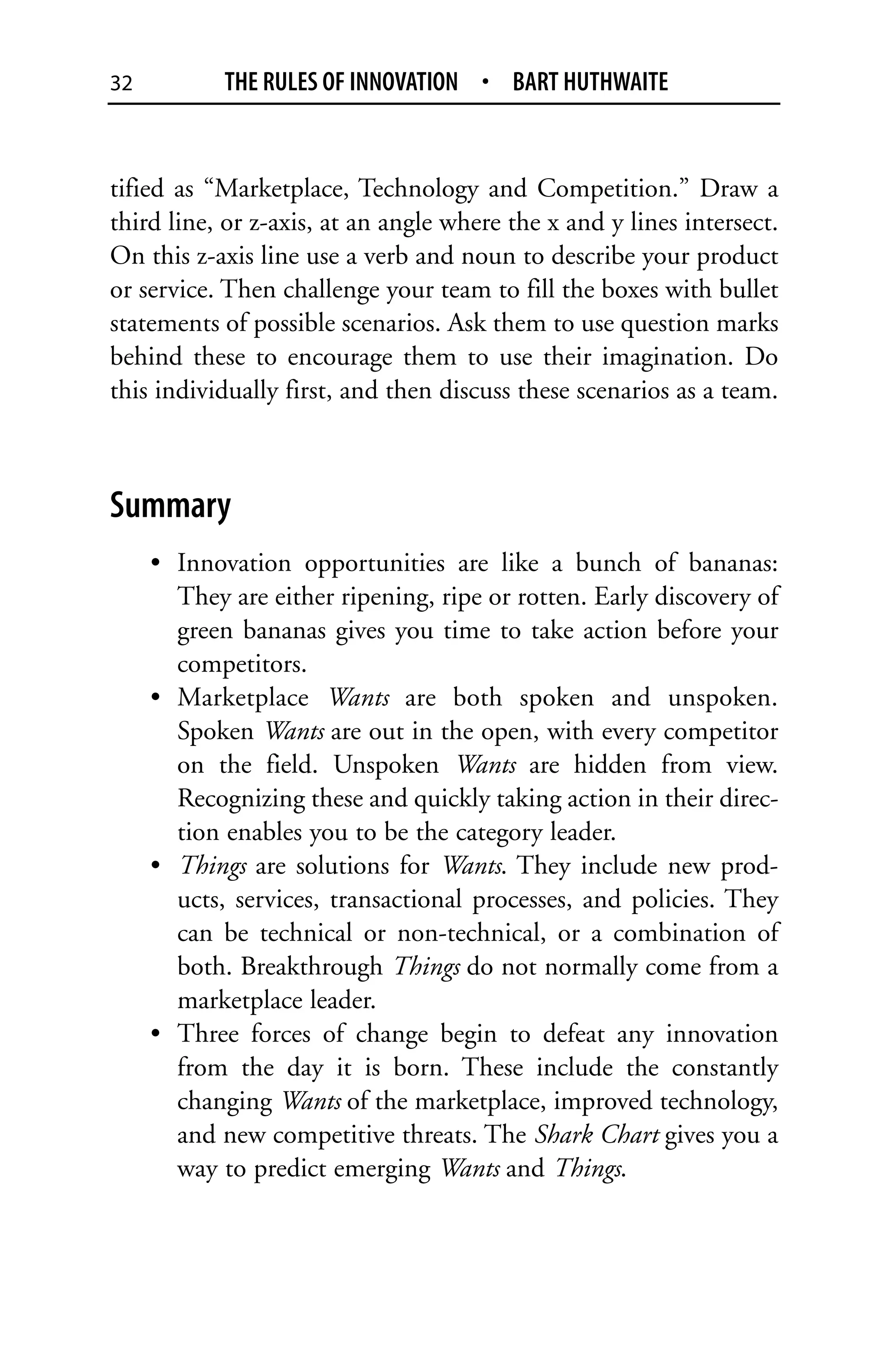 32          THE RULES OF INNOVATION • BART HUTHWAITE


tified as “Marketplace, Technology and Competition.” Draw a
third line, or z-axis, at an angle where the x and y lines intersect.
On this z-axis line use a verb and noun to describe your product
or service. Then challenge your team to fill the boxes with bullet
statements of possible scenarios. Ask them to use question marks
behind these to encourage them to use their imagination. Do
this individually first, and then discuss these scenarios as a team.



Summary
     • Innovation opportunities are like a bunch of bananas:
       They are either ripening, ripe or rotten. Early discovery of
       green bananas gives you time to take action before your
       competitors.
     • Marketplace Wants are both spoken and unspoken.
       Spoken Wants are out in the open, with every competitor
       on the field. Unspoken Wants are hidden from view.
       Recognizing these and quickly taking action in their direc-
       tion enables you to be the category leader.
     • Things are solutions for Wants. They include new prod-
       ucts, services, transactional processes, and policies. They
       can be technical or non-technical, or a combination of
       both. Breakthrough Things do not normally come from a
       marketplace leader.
     • Three forces of change begin to defeat any innovation
       from the day it is born. These include the constantly
       changing Wants of the marketplace, improved technology,
       and new competitive threats. The Shark Chart gives you a
       way to predict emerging Wants and Things.
 