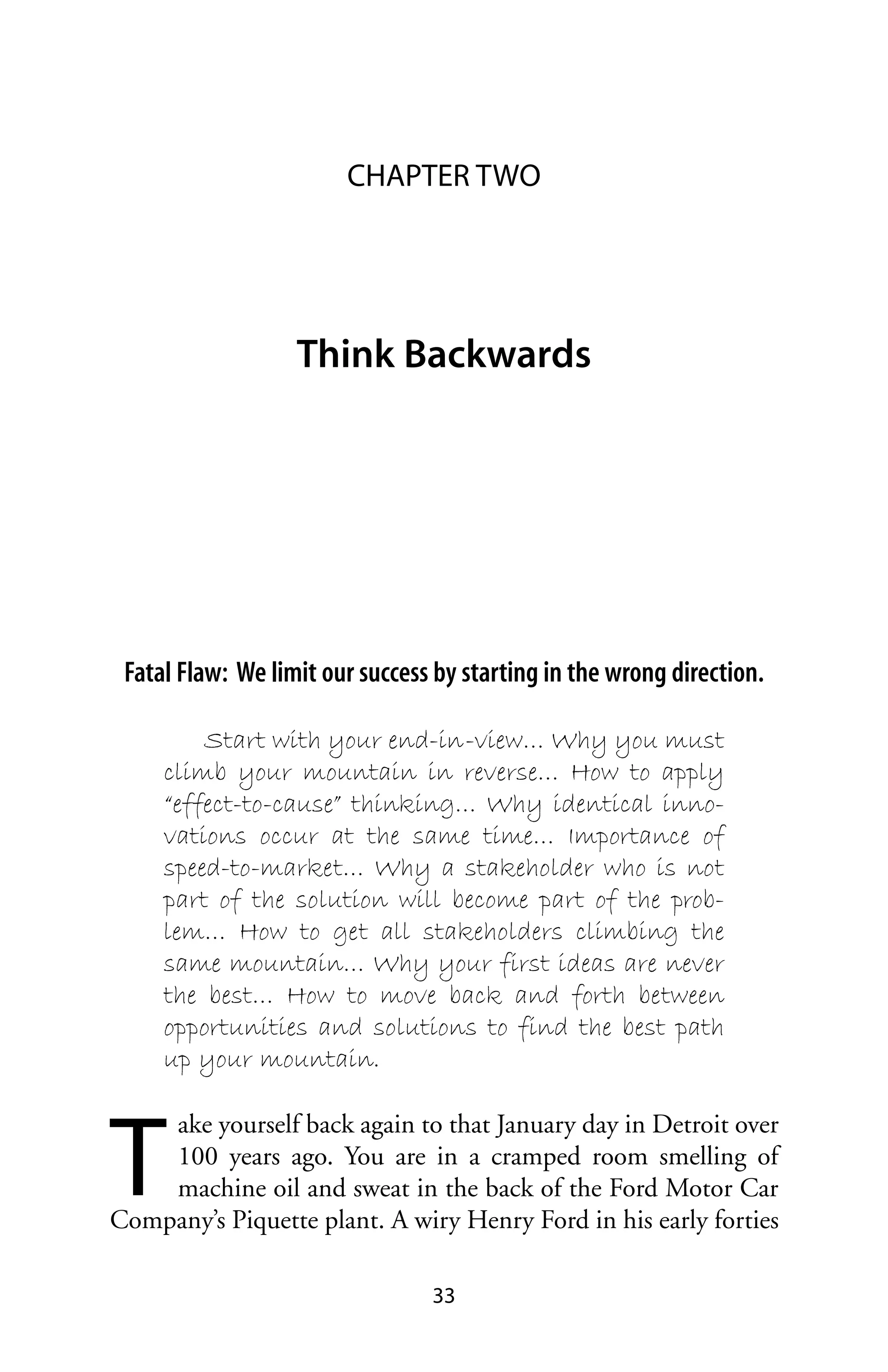 CHAPTER TWO




                   Think Backwards




 Fatal Flaw: We limit our success by starting in the wrong direction.

         Start with your end-in-view… Why you must
     climb your mountain in reverse… How to apply
     “effect-to-cause” thinking… Why identical inno-
     vations occur at the same time… Importance of
     speed-to-market… Why a stakeholder who is not
     part of the solution will become part of the prob-
     lem… How to get all stakeholders climbing the
     same mountain… Why your first ideas are never
     the best… How to move back and forth between
     opportunities and solutions to find the best path
     up your mountain.



T
    ake yourself back again to that January day in Detroit over
    100 years ago. You are in a cramped room smelling of
    machine oil and sweat in the back of the Ford Motor Car
Company’s Piquette plant. A wiry Henry Ford in his early forties

                                 33
 