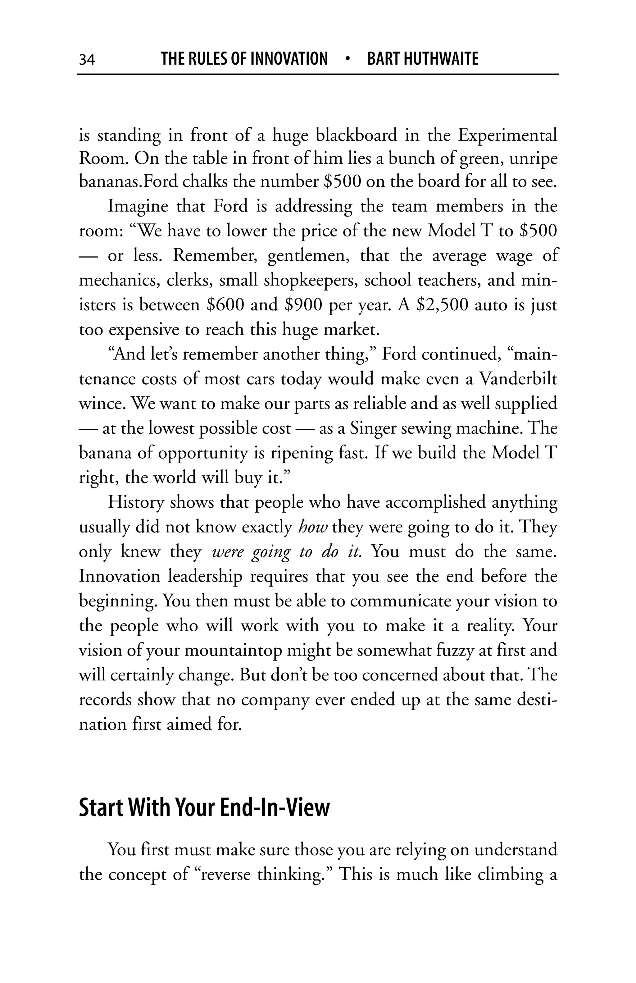 34         THE RULES OF INNOVATION • BART HUTHWAITE


is standing in front of a huge blackboard in the Experimental
Room. On the table in front of him lies a bunch of green, unripe
bananas.Ford chalks the number $500 on the board for all to see.
     Imagine that Ford is addressing the team members in the
room: “We have to lower the price of the new Model T to $500
— or less. Remember, gentlemen, that the average wage of
mechanics, clerks, small shopkeepers, school teachers, and min-
isters is between $600 and $900 per year. A $2,500 auto is just
too expensive to reach this huge market.
     “And let’s remember another thing,” Ford continued, “main-
tenance costs of most cars today would make even a Vanderbilt
wince. We want to make our parts as reliable and as well supplied
— at the lowest possible cost — as a Singer sewing machine. The
banana of opportunity is ripening fast. If we build the Model T
right, the world will buy it.”
     History shows that people who have accomplished anything
usually did not know exactly how they were going to do it. They
only knew they were going to do it. You must do the same.
Innovation leadership requires that you see the end before the
beginning. You then must be able to communicate your vision to
the people who will work with you to make it a reality. Your
vision of your mountaintop might be somewhat fuzzy at first and
will certainly change. But don’t be too concerned about that. The
records show that no company ever ended up at the same desti-
nation first aimed for.



Start With Your End-In-View
    You first must make sure those you are relying on understand
the concept of “reverse thinking.” This is much like climbing a
 