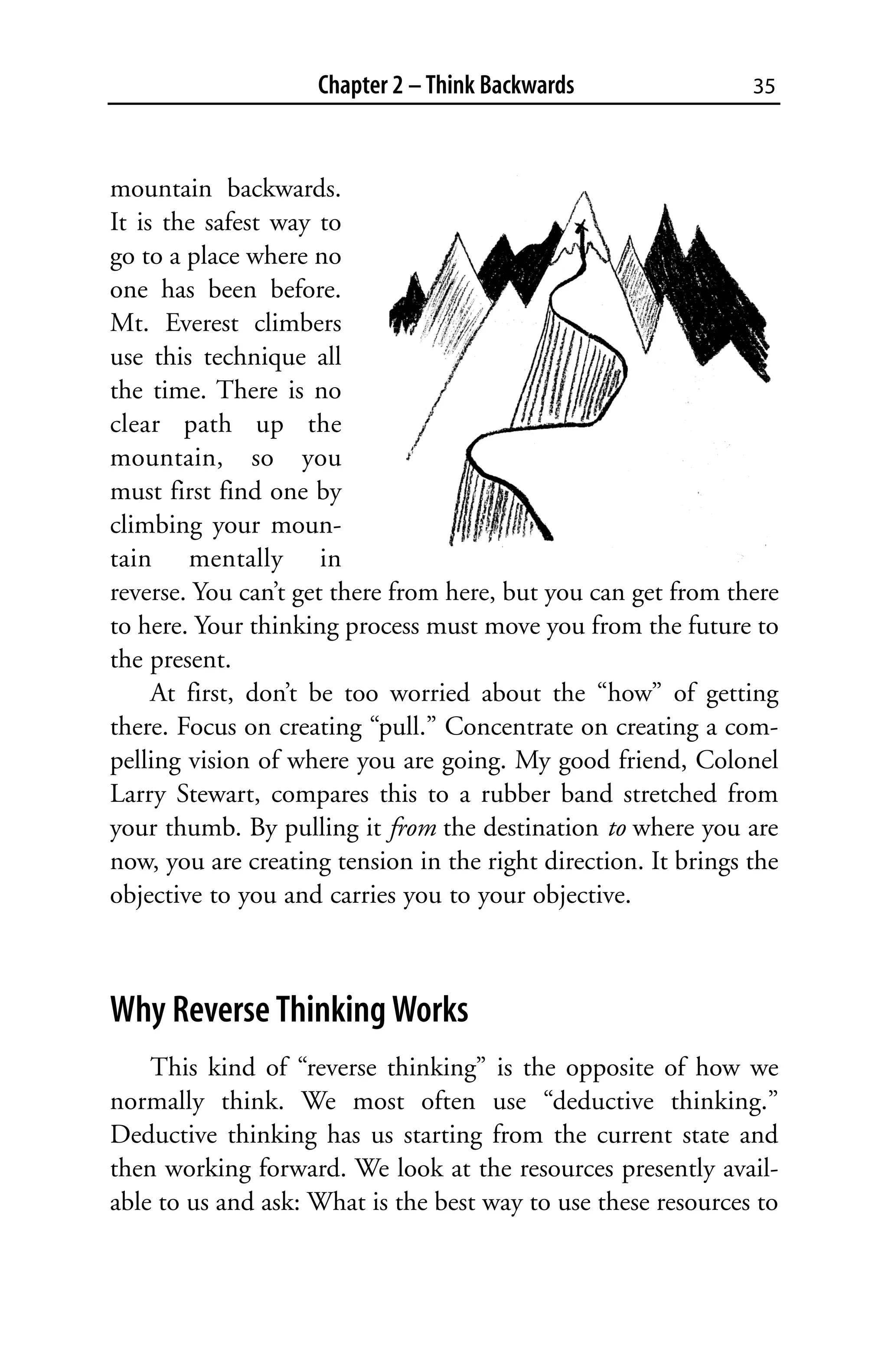 Chapter 2 – Think Backwards                 35



mountain backwards.
It is the safest way to
go to a place where no
one has been before.
Mt. Everest climbers
use this technique all
the time. There is no
clear path up the
mountain, so you
must first find one by
climbing your moun-
tain mentally in
reverse. You can’t get there from here, but you can get from there
to here. Your thinking process must move you from the future to
the present.
     At first, don’t be too worried about the “how” of getting
there. Focus on creating “pull.” Concentrate on creating a com-
pelling vision of where you are going. My good friend, Colonel
Larry Stewart, compares this to a rubber band stretched from
your thumb. By pulling it from the destination to where you are
now, you are creating tension in the right direction. It brings the
objective to you and carries you to your objective.



Why Reverse Thinking Works
    This kind of “reverse thinking” is the opposite of how we
normally think. We most often use “deductive thinking.”
Deductive thinking has us starting from the current state and
then working forward. We look at the resources presently avail-
able to us and ask: What is the best way to use these resources to
 