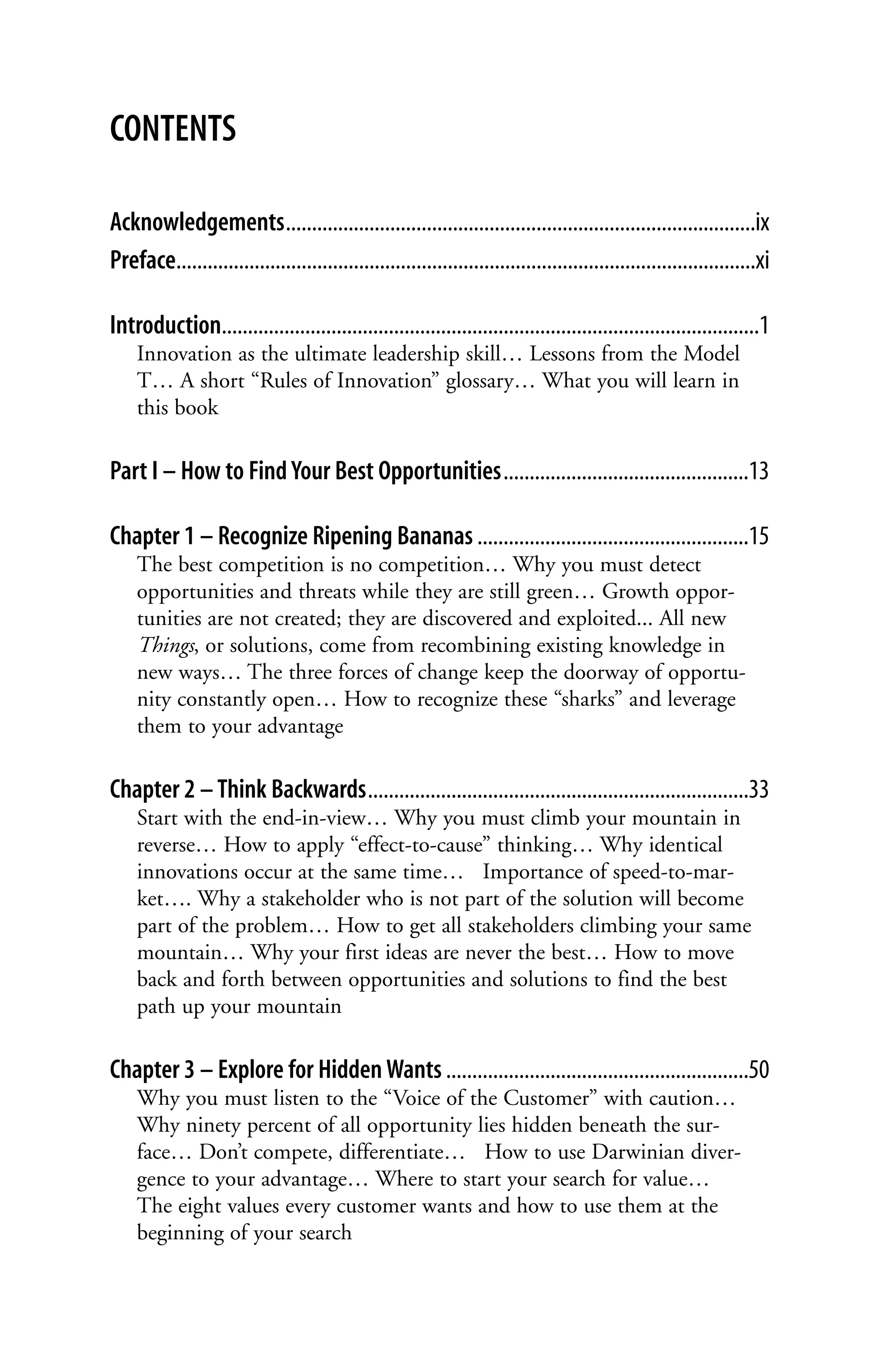 CONTENTS

Acknowledgements..........................................................................................ix
Preface...............................................................................................................xi

Introduction.......................................................................................................1
    Innovation as the ultimate leadership skill… Lessons from the Model
    T… A short “Rules of Innovation” glossary… What you will learn in
    this book

Part I – How to Find Your Best Opportunities...............................................13

Chapter 1 – Recognize Ripening Bananas ....................................................15
    The best competition is no competition… Why you must detect
    opportunities and threats while they are still green… Growth oppor-
    tunities are not created; they are discovered and exploited... All new
    Things, or solutions, come from recombining existing knowledge in
    new ways… The three forces of change keep the doorway of opportu-
    nity constantly open… How to recognize these “sharks” and leverage
    them to your advantage

Chapter 2 – Think Backwards.........................................................................33
    Start with the end-in-view… Why you must climb your mountain in
    reverse… How to apply “effect-to-cause” thinking… Why identical
    innovations occur at the same time… Importance of speed-to-mar-
    ket…. Why a stakeholder who is not part of the solution will become
    part of the problem… How to get all stakeholders climbing your same
    mountain… Why your first ideas are never the best… How to move
    back and forth between opportunities and solutions to find the best
    path up your mountain

Chapter 3 – Explore for Hidden Wants ..........................................................50
    Why you must listen to the “Voice of the Customer” with caution…
    Why ninety percent of all opportunity lies hidden beneath the sur-
    face… Don’t compete, differentiate… How to use Darwinian diver-
    gence to your advantage… Where to start your search for value…
    The eight values every customer wants and how to use them at the
    beginning of your search
 