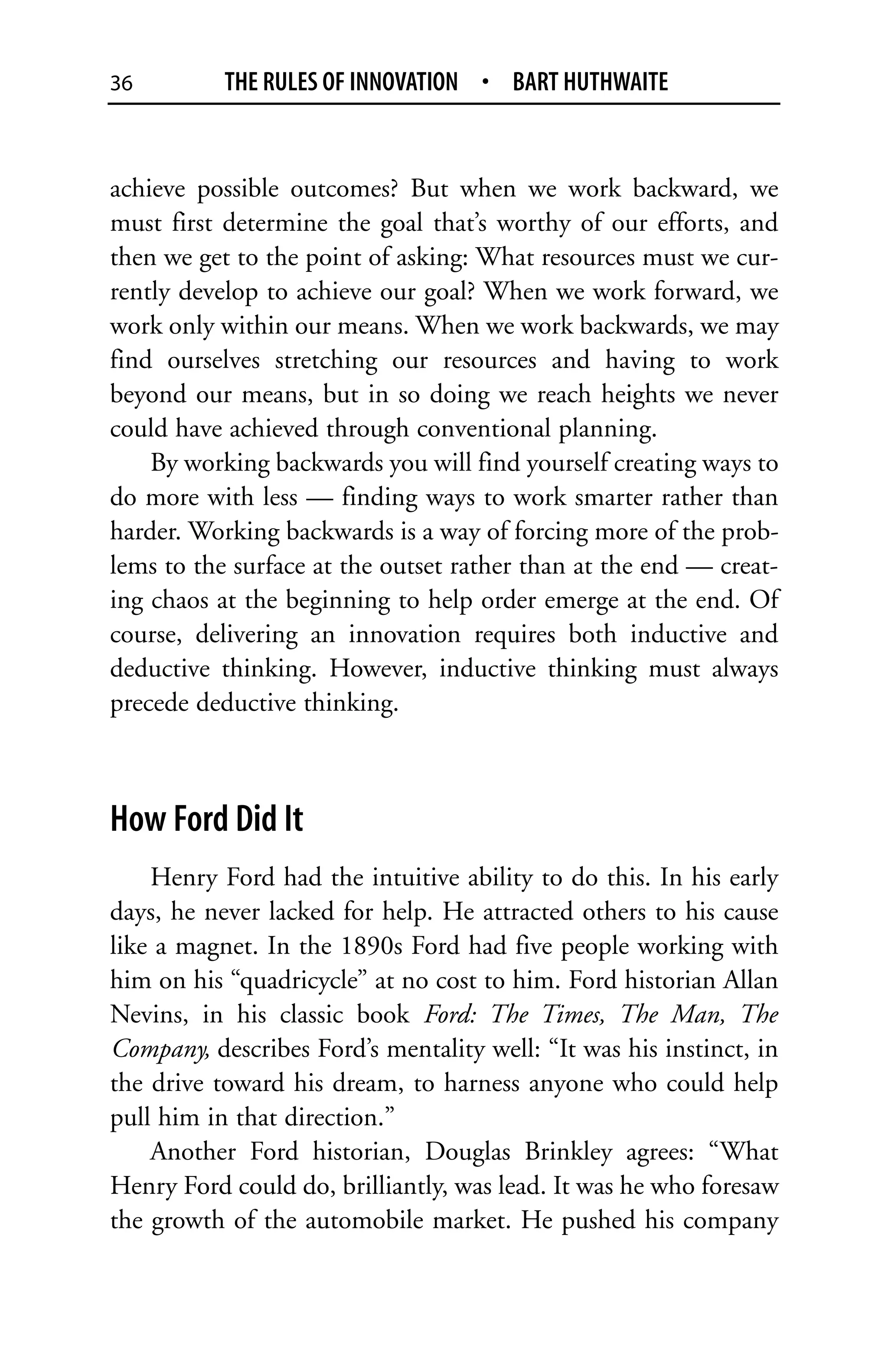 36         THE RULES OF INNOVATION • BART HUTHWAITE


achieve possible outcomes? But when we work backward, we
must first determine the goal that’s worthy of our efforts, and
then we get to the point of asking: What resources must we cur-
rently develop to achieve our goal? When we work forward, we
work only within our means. When we work backwards, we may
find ourselves stretching our resources and having to work
beyond our means, but in so doing we reach heights we never
could have achieved through conventional planning.
    By working backwards you will find yourself creating ways to
do more with less — finding ways to work smarter rather than
harder. Working backwards is a way of forcing more of the prob-
lems to the surface at the outset rather than at the end — creat-
ing chaos at the beginning to help order emerge at the end. Of
course, delivering an innovation requires both inductive and
deductive thinking. However, inductive thinking must always
precede deductive thinking.



How Ford Did It
    Henry Ford had the intuitive ability to do this. In his early
days, he never lacked for help. He attracted others to his cause
like a magnet. In the 1890s Ford had five people working with
him on his “quadricycle” at no cost to him. Ford historian Allan
Nevins, in his classic book Ford: The Times, The Man, The
Company, describes Ford’s mentality well: “It was his instinct, in
the drive toward his dream, to harness anyone who could help
pull him in that direction.”
    Another Ford historian, Douglas Brinkley agrees: “What
Henry Ford could do, brilliantly, was lead. It was he who foresaw
the growth of the automobile market. He pushed his company
 