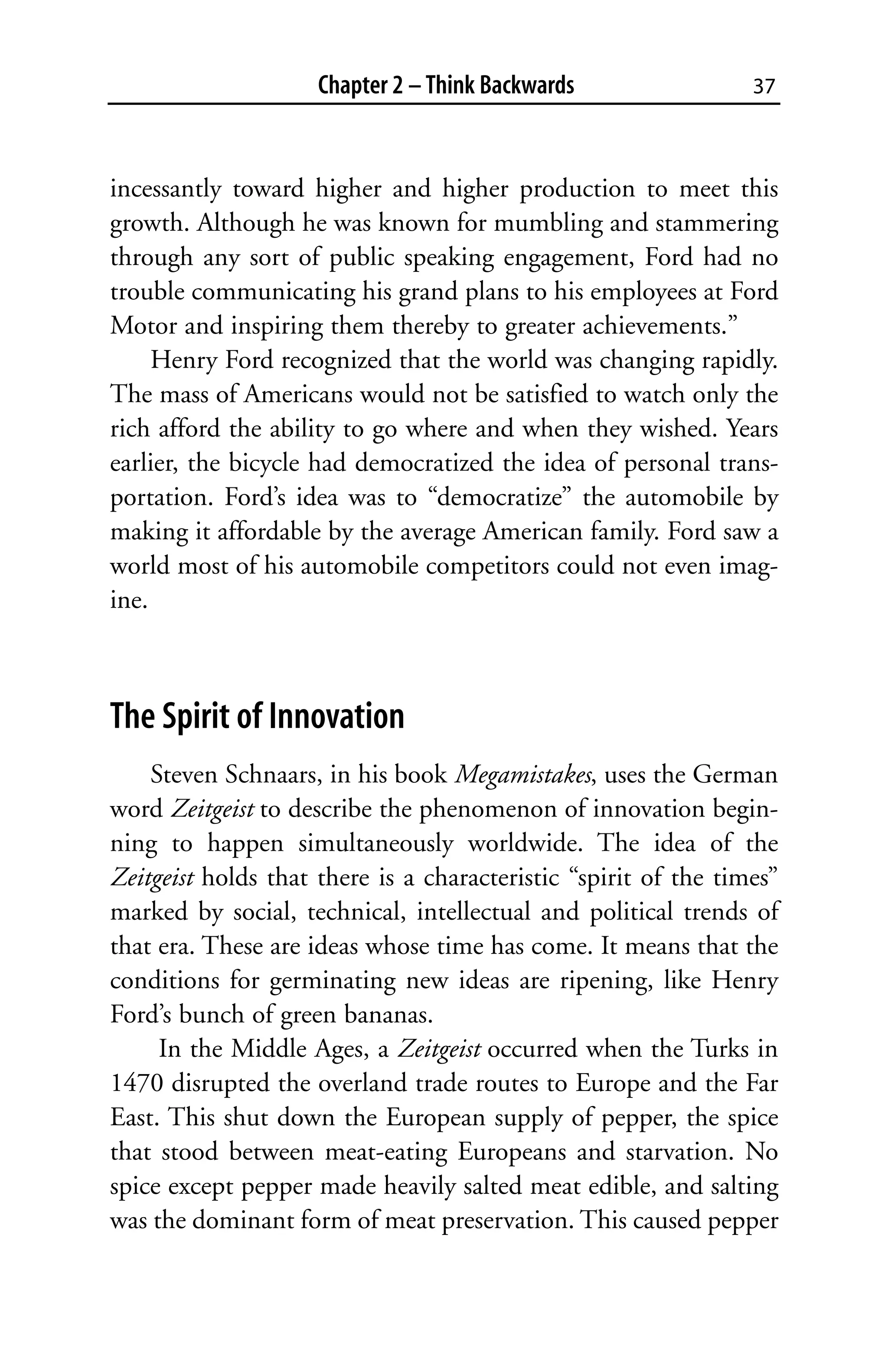Chapter 2 – Think Backwards                 37



incessantly toward higher and higher production to meet this
growth. Although he was known for mumbling and stammering
through any sort of public speaking engagement, Ford had no
trouble communicating his grand plans to his employees at Ford
Motor and inspiring them thereby to greater achievements.”
     Henry Ford recognized that the world was changing rapidly.
The mass of Americans would not be satisfied to watch only the
rich afford the ability to go where and when they wished. Years
earlier, the bicycle had democratized the idea of personal trans-
portation. Ford’s idea was to “democratize” the automobile by
making it affordable by the average American family. Ford saw a
world most of his automobile competitors could not even imag-
ine.



The Spirit of Innovation
    Steven Schnaars, in his book Megamistakes, uses the German
word Zeitgeist to describe the phenomenon of innovation begin-
ning to happen simultaneously worldwide. The idea of the
Zeitgeist holds that there is a characteristic “spirit of the times”
marked by social, technical, intellectual and political trends of
that era. These are ideas whose time has come. It means that the
conditions for germinating new ideas are ripening, like Henry
Ford’s bunch of green bananas.
     In the Middle Ages, a Zeitgeist occurred when the Turks in
1470 disrupted the overland trade routes to Europe and the Far
East. This shut down the European supply of pepper, the spice
that stood between meat-eating Europeans and starvation. No
spice except pepper made heavily salted meat edible, and salting
was the dominant form of meat preservation. This caused pepper
 