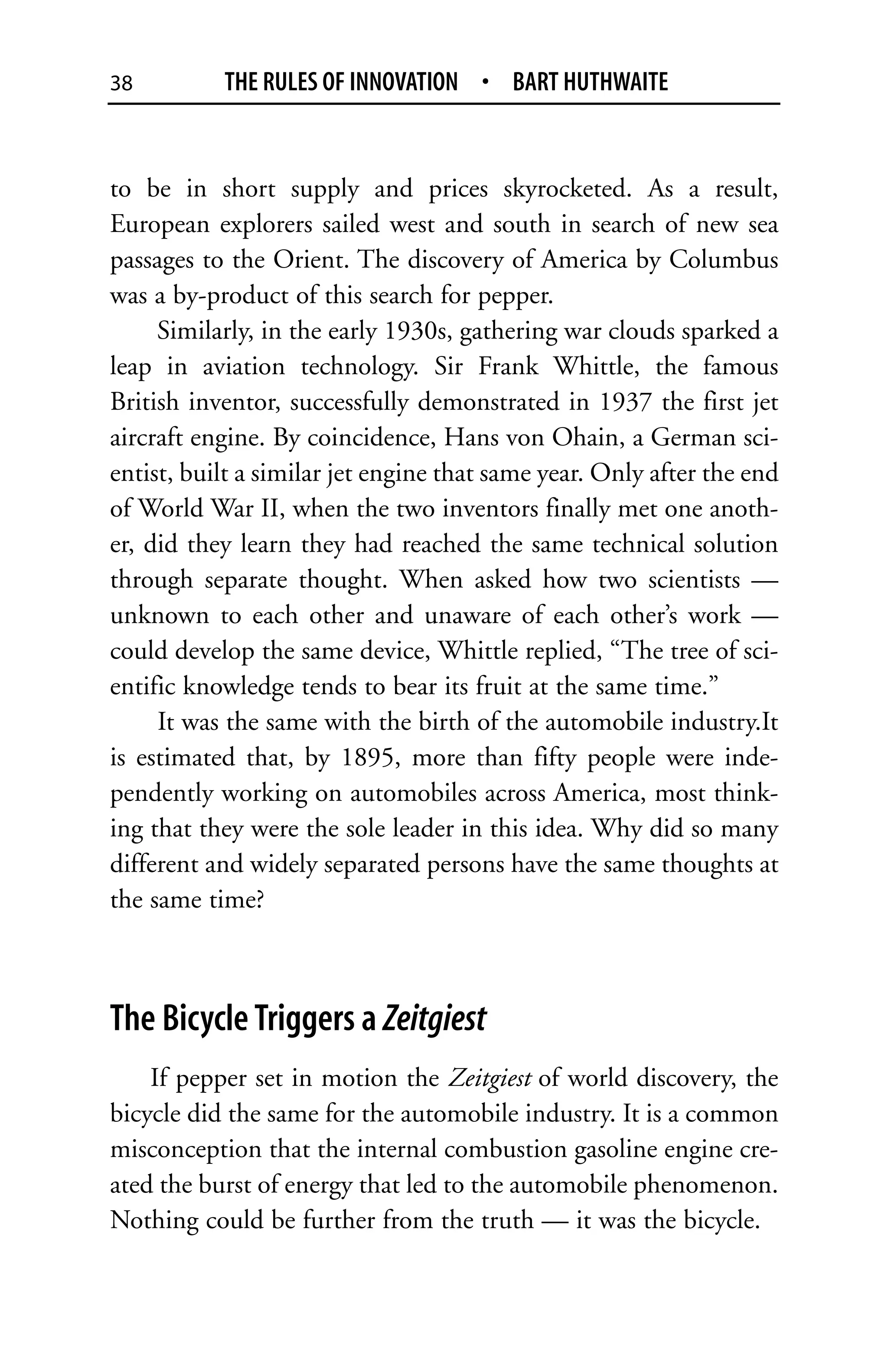 38         THE RULES OF INNOVATION • BART HUTHWAITE


to be in short supply and prices skyrocketed. As a result,
European explorers sailed west and south in search of new sea
passages to the Orient. The discovery of America by Columbus
was a by-product of this search for pepper.
     Similarly, in the early 1930s, gathering war clouds sparked a
leap in aviation technology. Sir Frank Whittle, the famous
British inventor, successfully demonstrated in 1937 the first jet
aircraft engine. By coincidence, Hans von Ohain, a German sci-
entist, built a similar jet engine that same year. Only after the end
of World War II, when the two inventors finally met one anoth-
er, did they learn they had reached the same technical solution
through separate thought. When asked how two scientists —
unknown to each other and unaware of each other’s work —
could develop the same device, Whittle replied, “The tree of sci-
entific knowledge tends to bear its fruit at the same time.”
     It was the same with the birth of the automobile industry.It
is estimated that, by 1895, more than fifty people were inde-
pendently working on automobiles across America, most think-
ing that they were the sole leader in this idea. Why did so many
different and widely separated persons have the same thoughts at
the same time?



The Bicycle Triggers a Zeitgiest
    If pepper set in motion the Zeitgiest of world discovery, the
bicycle did the same for the automobile industry. It is a common
misconception that the internal combustion gasoline engine cre-
ated the burst of energy that led to the automobile phenomenon.
Nothing could be further from the truth — it was the bicycle.
 
