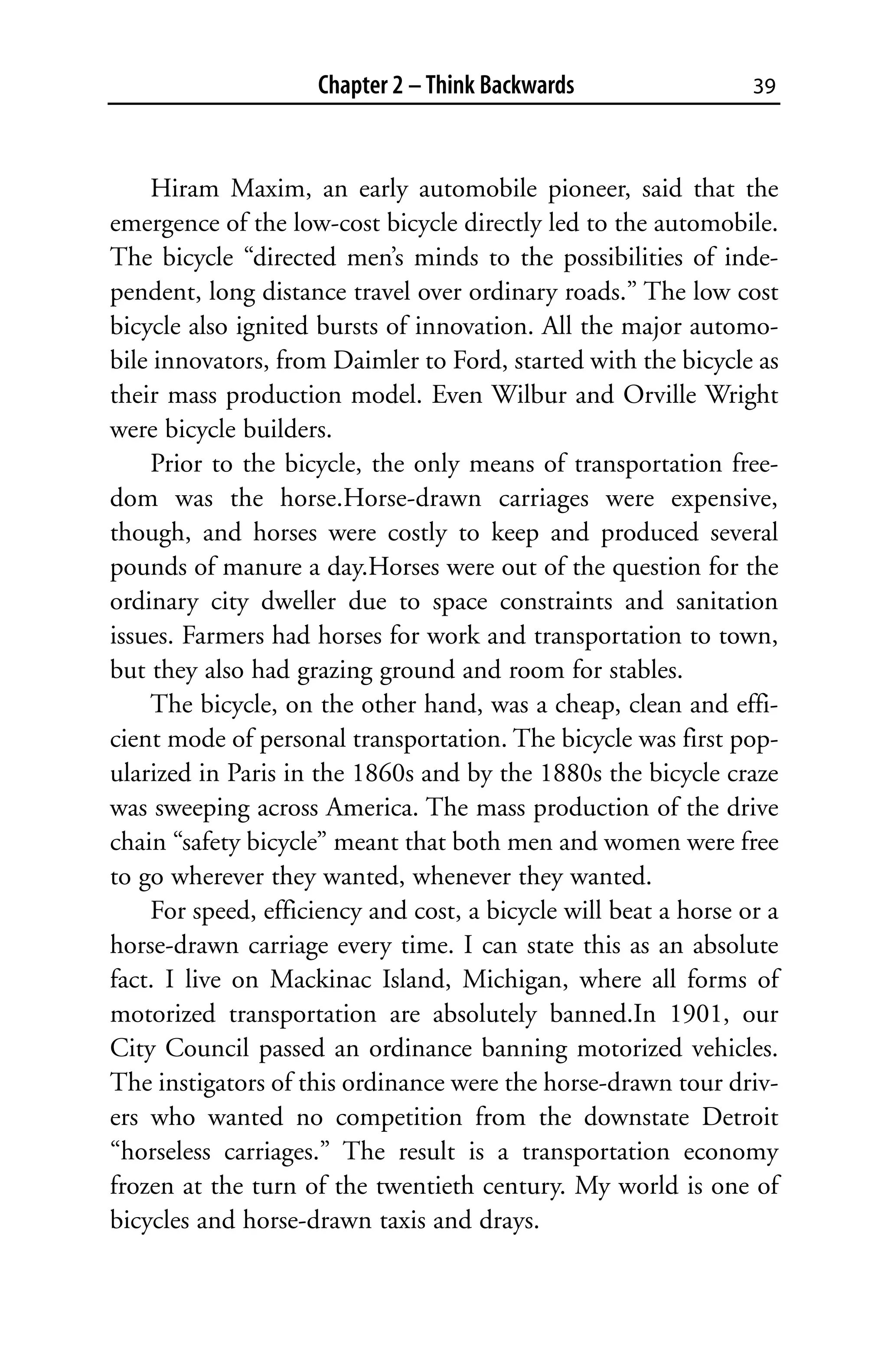 Chapter 2 – Think Backwards                 39



    Hiram Maxim, an early automobile pioneer, said that the
emergence of the low-cost bicycle directly led to the automobile.
The bicycle “directed men’s minds to the possibilities of inde-
pendent, long distance travel over ordinary roads.” The low cost
bicycle also ignited bursts of innovation. All the major automo-
bile innovators, from Daimler to Ford, started with the bicycle as
their mass production model. Even Wilbur and Orville Wright
were bicycle builders.
    Prior to the bicycle, the only means of transportation free-
dom was the horse.Horse-drawn carriages were expensive,
though, and horses were costly to keep and produced several
pounds of manure a day.Horses were out of the question for the
ordinary city dweller due to space constraints and sanitation
issues. Farmers had horses for work and transportation to town,
but they also had grazing ground and room for stables.
    The bicycle, on the other hand, was a cheap, clean and effi-
cient mode of personal transportation. The bicycle was first pop-
ularized in Paris in the 1860s and by the 1880s the bicycle craze
was sweeping across America. The mass production of the drive
chain “safety bicycle” meant that both men and women were free
to go wherever they wanted, whenever they wanted.
    For speed, efficiency and cost, a bicycle will beat a horse or a
horse-drawn carriage every time. I can state this as an absolute
fact. I live on Mackinac Island, Michigan, where all forms of
motorized transportation are absolutely banned.In 1901, our
City Council passed an ordinance banning motorized vehicles.
The instigators of this ordinance were the horse-drawn tour driv-
ers who wanted no competition from the downstate Detroit
“horseless carriages.” The result is a transportation economy
frozen at the turn of the twentieth century. My world is one of
bicycles and horse-drawn taxis and drays.
 