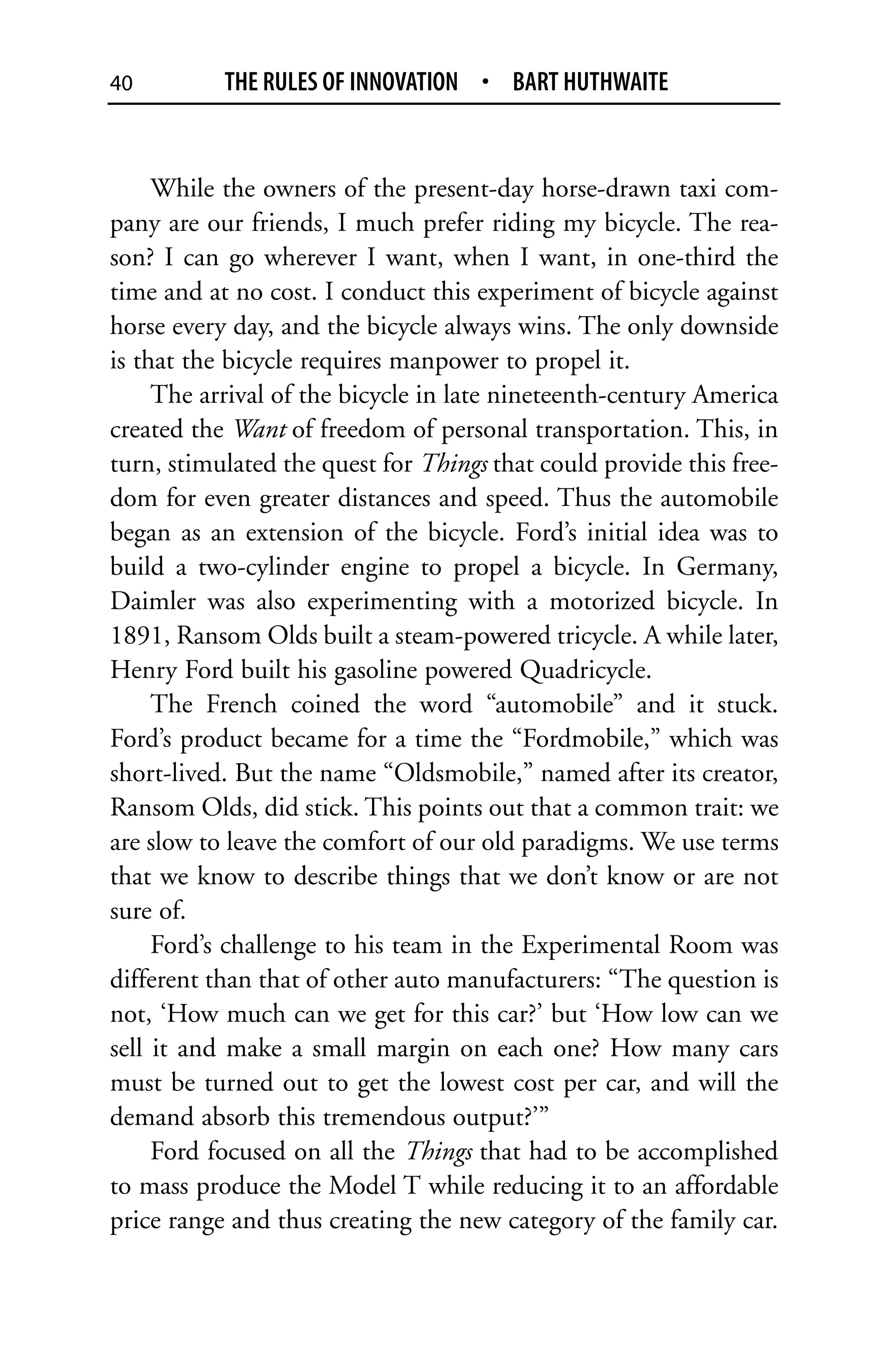 40         THE RULES OF INNOVATION • BART HUTHWAITE


     While the owners of the present-day horse-drawn taxi com-
pany are our friends, I much prefer riding my bicycle. The rea-
son? I can go wherever I want, when I want, in one-third the
time and at no cost. I conduct this experiment of bicycle against
horse every day, and the bicycle always wins. The only downside
is that the bicycle requires manpower to propel it.
     The arrival of the bicycle in late nineteenth-century America
created the Want of freedom of personal transportation. This, in
turn, stimulated the quest for Things that could provide this free-
dom for even greater distances and speed. Thus the automobile
began as an extension of the bicycle. Ford’s initial idea was to
build a two-cylinder engine to propel a bicycle. In Germany,
Daimler was also experimenting with a motorized bicycle. In
1891, Ransom Olds built a steam-powered tricycle. A while later,
Henry Ford built his gasoline powered Quadricycle.
     The French coined the word “automobile” and it stuck.
Ford’s product became for a time the “Fordmobile,” which was
short-lived. But the name “Oldsmobile,” named after its creator,
Ransom Olds, did stick. This points out that a common trait: we
are slow to leave the comfort of our old paradigms. We use terms
that we know to describe things that we don’t know or are not
sure of.
     Ford’s challenge to his team in the Experimental Room was
different than that of other auto manufacturers: “The question is
not, ‘How much can we get for this car?’ but ‘How low can we
sell it and make a small margin on each one? How many cars
must be turned out to get the lowest cost per car, and will the
demand absorb this tremendous output?’”
     Ford focused on all the Things that had to be accomplished
to mass produce the Model T while reducing it to an affordable
price range and thus creating the new category of the family car.
 