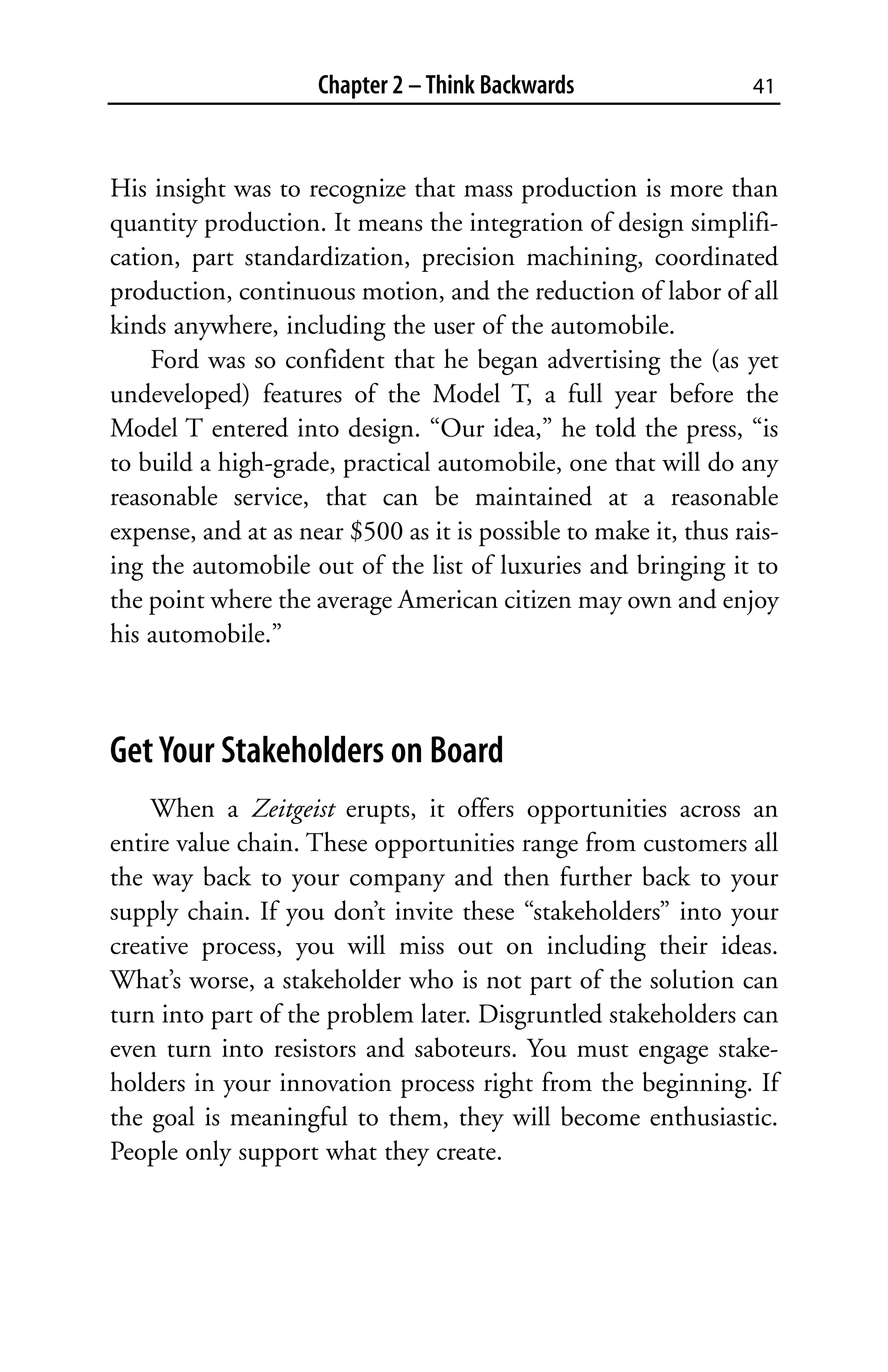 Chapter 2 – Think Backwards                  41



His insight was to recognize that mass production is more than
quantity production. It means the integration of design simplifi-
cation, part standardization, precision machining, coordinated
production, continuous motion, and the reduction of labor of all
kinds anywhere, including the user of the automobile.
    Ford was so confident that he began advertising the (as yet
undeveloped) features of the Model T, a full year before the
Model T entered into design. “Our idea,” he told the press, “is
to build a high-grade, practical automobile, one that will do any
reasonable service, that can be maintained at a reasonable
expense, and at as near $500 as it is possible to make it, thus rais-
ing the automobile out of the list of luxuries and bringing it to
the point where the average American citizen may own and enjoy
his automobile.”



Get Your Stakeholders on Board
    When a Zeitgeist erupts, it offers opportunities across an
entire value chain. These opportunities range from customers all
the way back to your company and then further back to your
supply chain. If you don’t invite these “stakeholders” into your
creative process, you will miss out on including their ideas.
What’s worse, a stakeholder who is not part of the solution can
turn into part of the problem later. Disgruntled stakeholders can
even turn into resistors and saboteurs. You must engage stake-
holders in your innovation process right from the beginning. If
the goal is meaningful to them, they will become enthusiastic.
People only support what they create.
 