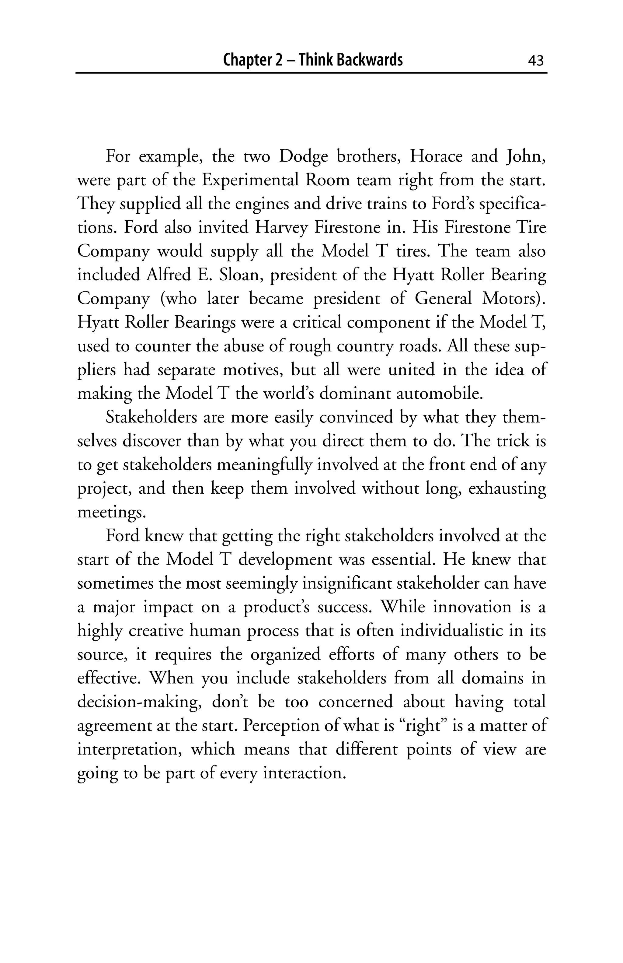 Chapter 2 – Think Backwards                 43




    For example, the two Dodge brothers, Horace and John,
were part of the Experimental Room team right from the start.
They supplied all the engines and drive trains to Ford’s specifica-
tions. Ford also invited Harvey Firestone in. His Firestone Tire
Company would supply all the Model T tires. The team also
included Alfred E. Sloan, president of the Hyatt Roller Bearing
Company (who later became president of General Motors).
Hyatt Roller Bearings were a critical component if the Model T,
used to counter the abuse of rough country roads. All these sup-
pliers had separate motives, but all were united in the idea of
making the Model T the world’s dominant automobile.
    Stakeholders are more easily convinced by what they them-
selves discover than by what you direct them to do. The trick is
to get stakeholders meaningfully involved at the front end of any
project, and then keep them involved without long, exhausting
meetings.
    Ford knew that getting the right stakeholders involved at the
start of the Model T development was essential. He knew that
sometimes the most seemingly insignificant stakeholder can have
a major impact on a product’s success. While innovation is a
highly creative human process that is often individualistic in its
source, it requires the organized efforts of many others to be
effective. When you include stakeholders from all domains in
decision-making, don’t be too concerned about having total
agreement at the start. Perception of what is “right” is a matter of
interpretation, which means that different points of view are
going to be part of every interaction.
 