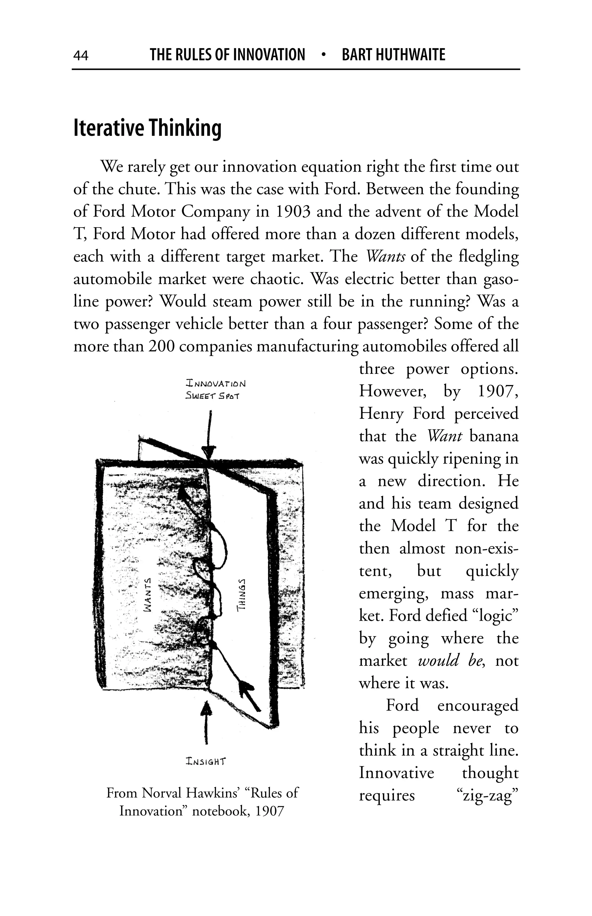 44         THE RULES OF INNOVATION • BART HUTHWAITE



Iterative Thinking
    We rarely get our innovation equation right the first time out
of the chute. This was the case with Ford. Between the founding
of Ford Motor Company in 1903 and the advent of the Model
T, Ford Motor had offered more than a dozen different models,
each with a different target market. The Wants of the fledgling
automobile market were chaotic. Was electric better than gaso-
line power? Would steam power still be in the running? Was a
two passenger vehicle better than a four passenger? Some of the
more than 200 companies manufacturing automobiles offered all
                                         three power options.
                                         However, by 1907,
                                         Henry Ford perceived
                                         that the Want banana
                                         was quickly ripening in
                                         a new direction. He
                                         and his team designed
                                         the Model T for the
                                         then almost non-exis-
                                         tent, but quickly
                                         emerging, mass mar-
                                         ket. Ford defied “logic”
                                         by going where the
                                         market would be, not
                                         where it was.
                                             Ford encouraged
                                         his people never to
                                         think in a straight line.
                                         Innovative       thought
     From Norval Hawkins’ “Rules of      requires        “zig-zag”
      Innovation” notebook, 1907
 