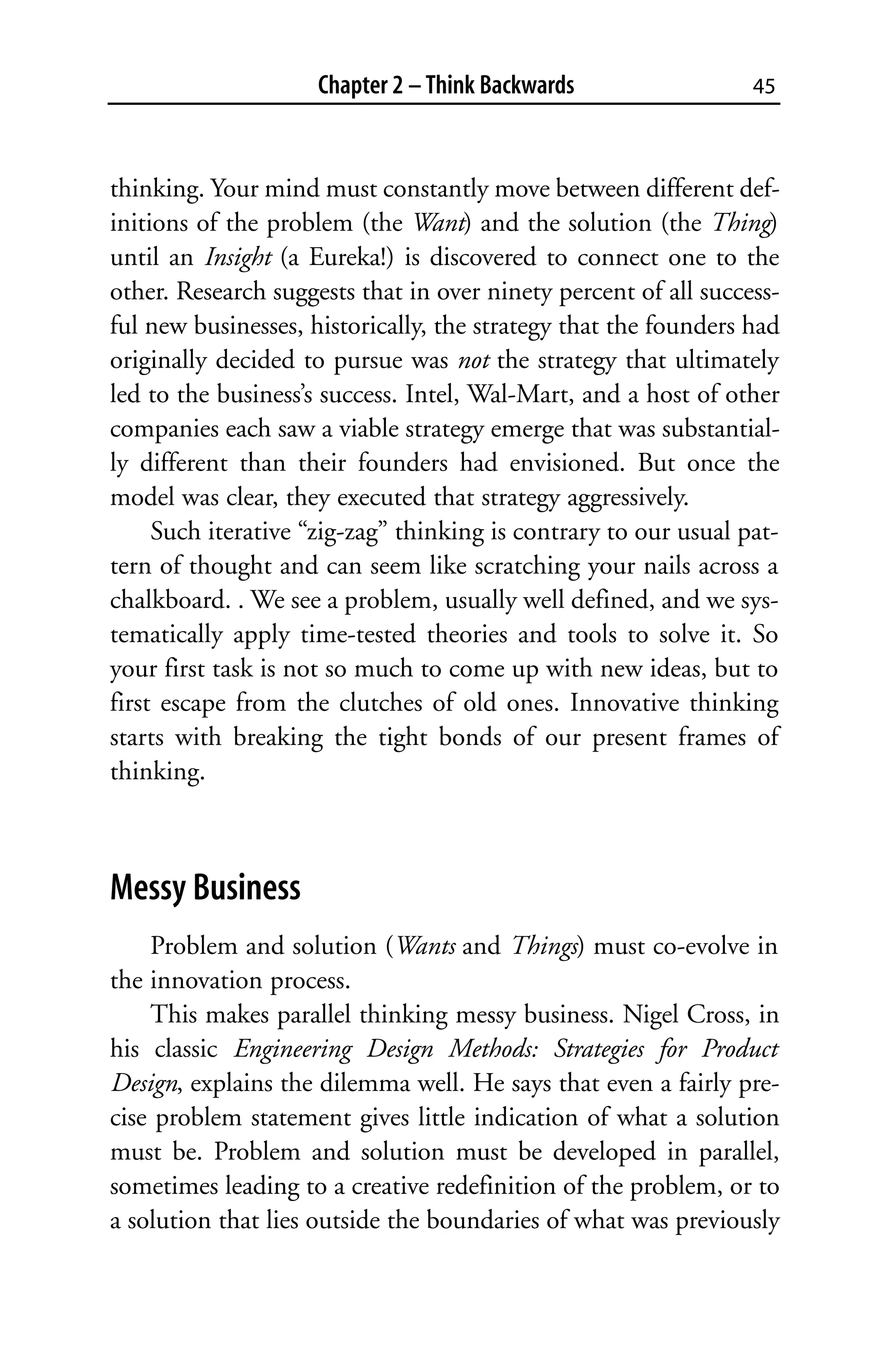 Chapter 2 – Think Backwards                 45



thinking. Your mind must constantly move between different def-
initions of the problem (the Want) and the solution (the Thing)
until an Insight (a Eureka!) is discovered to connect one to the
other. Research suggests that in over ninety percent of all success-
ful new businesses, historically, the strategy that the founders had
originally decided to pursue was not the strategy that ultimately
led to the business’s success. Intel, Wal-Mart, and a host of other
companies each saw a viable strategy emerge that was substantial-
ly different than their founders had envisioned. But once the
model was clear, they executed that strategy aggressively.
     Such iterative “zig-zag” thinking is contrary to our usual pat-
tern of thought and can seem like scratching your nails across a
chalkboard. . We see a problem, usually well defined, and we sys-
tematically apply time-tested theories and tools to solve it. So
your first task is not so much to come up with new ideas, but to
first escape from the clutches of old ones. Innovative thinking
starts with breaking the tight bonds of our present frames of
thinking.



Messy Business
    Problem and solution (Wants and Things) must co-evolve in
the innovation process.
    This makes parallel thinking messy business. Nigel Cross, in
his classic Engineering Design Methods: Strategies for Product
Design, explains the dilemma well. He says that even a fairly pre-
cise problem statement gives little indication of what a solution
must be. Problem and solution must be developed in parallel,
sometimes leading to a creative redefinition of the problem, or to
a solution that lies outside the boundaries of what was previously
 