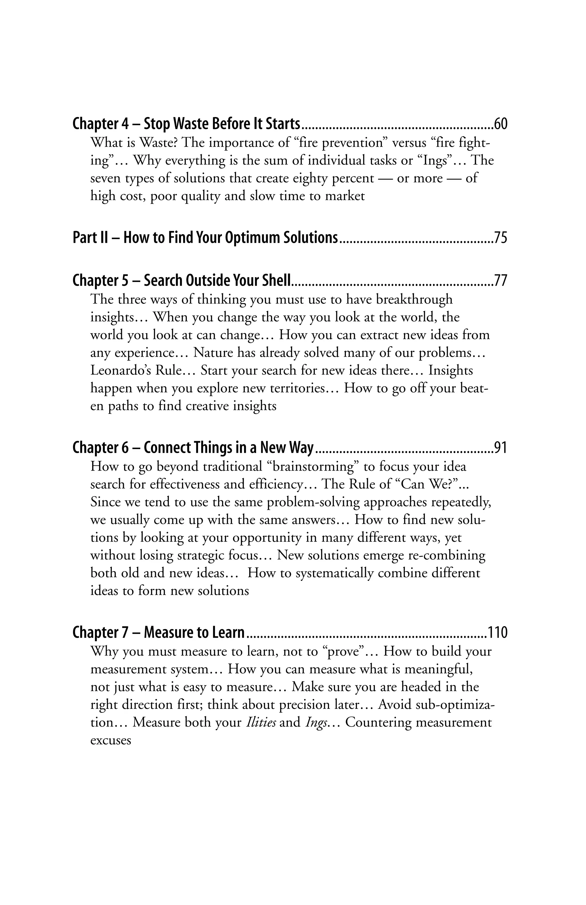 Chapter 4 – Stop Waste Before It Starts........................................................60
    What is Waste? The importance of “fire prevention” versus “fire fight-
    ing”… Why everything is the sum of individual tasks or “Ings”… The
    seven types of solutions that create eighty percent — or more — of
    high cost, poor quality and slow time to market

Part II – How to Find Your Optimum Solutions.............................................75

Chapter 5 – Search Outside Your Shell...........................................................77
    The three ways of thinking you must use to have breakthrough
    insights… When you change the way you look at the world, the
    world you look at can change… How you can extract new ideas from
    any experience… Nature has already solved many of our problems…
    Leonardo’s Rule… Start your search for new ideas there… Insights
    happen when you explore new territories… How to go off your beat-
    en paths to find creative insights

Chapter 6 – Connect Things in a New Way....................................................91
    How to go beyond traditional “brainstorming” to focus your idea
    search for effectiveness and efficiency… The Rule of “Can We?”...
    Since we tend to use the same problem-solving approaches repeatedly,
    we usually come up with the same answers… How to find new solu-
    tions by looking at your opportunity in many different ways, yet
    without losing strategic focus… New solutions emerge re-combining
    both old and new ideas… How to systematically combine different
    ideas to form new solutions

Chapter 7 – Measure to Learn......................................................................110
    Why you must measure to learn, not to “prove”… How to build your
    measurement system… How you can measure what is meaningful,
    not just what is easy to measure… Make sure you are headed in the
    right direction first; think about precision later… Avoid sub-optimiza-
    tion… Measure both your Ilities and Ings… Countering measurement
    excuses
 