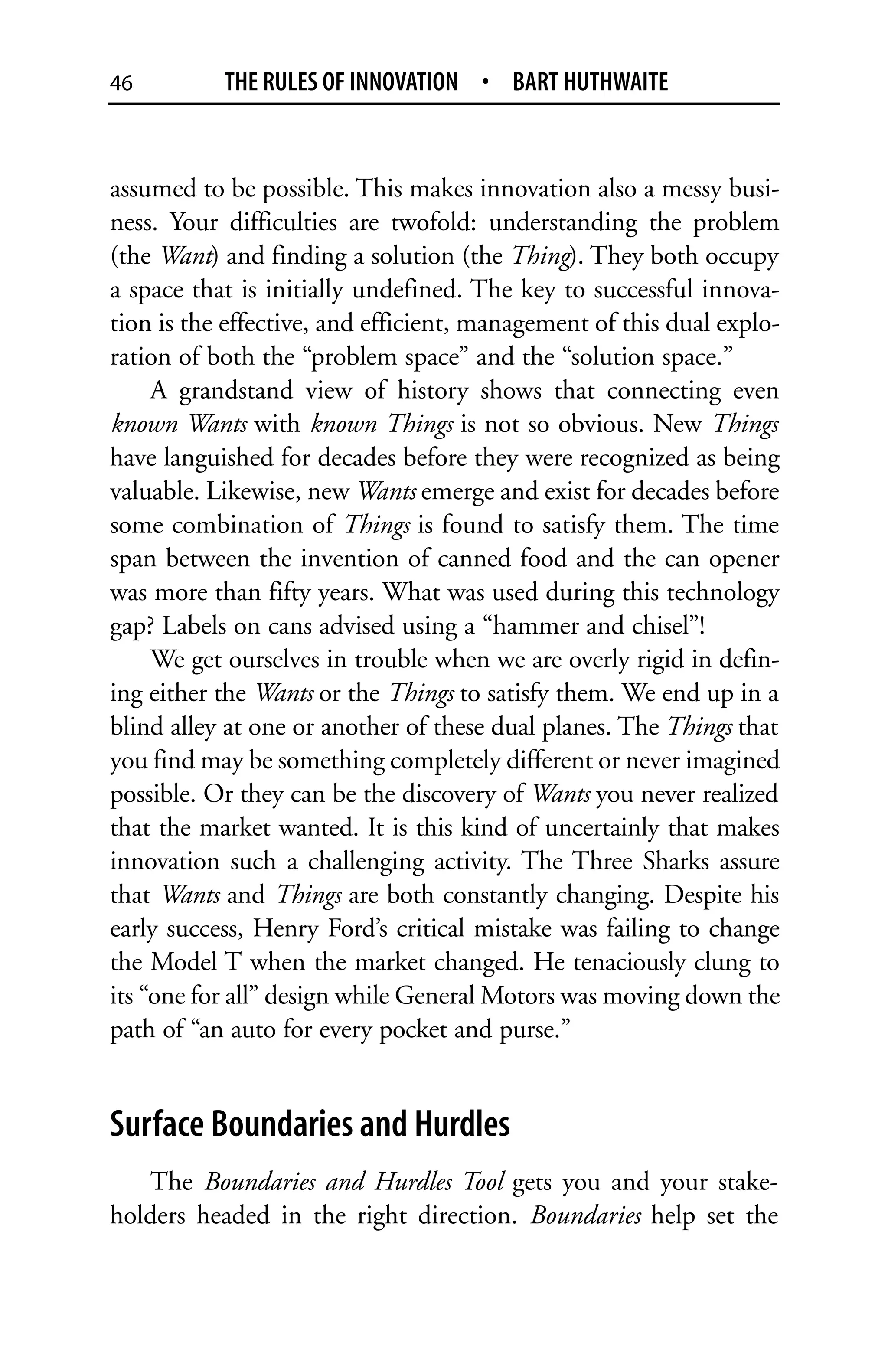 46         THE RULES OF INNOVATION • BART HUTHWAITE


assumed to be possible. This makes innovation also a messy busi-
ness. Your difficulties are twofold: understanding the problem
(the Want) and finding a solution (the Thing). They both occupy
a space that is initially undefined. The key to successful innova-
tion is the effective, and efficient, management of this dual explo-
ration of both the “problem space” and the “solution space.”
     A grandstand view of history shows that connecting even
known Wants with known Things is not so obvious. New Things
have languished for decades before they were recognized as being
valuable. Likewise, new Wants emerge and exist for decades before
some combination of Things is found to satisfy them. The time
span between the invention of canned food and the can opener
was more than fifty years. What was used during this technology
gap? Labels on cans advised using a “hammer and chisel”!
     We get ourselves in trouble when we are overly rigid in defin-
ing either the Wants or the Things to satisfy them. We end up in a
blind alley at one or another of these dual planes. The Things that
you find may be something completely different or never imagined
possible. Or they can be the discovery of Wants you never realized
that the market wanted. It is this kind of uncertainly that makes
innovation such a challenging activity. The Three Sharks assure
that Wants and Things are both constantly changing. Despite his
early success, Henry Ford’s critical mistake was failing to change
the Model T when the market changed. He tenaciously clung to
its “one for all” design while General Motors was moving down the
path of “an auto for every pocket and purse.”


Surface Boundaries and Hurdles
   The Boundaries and Hurdles Tool gets you and your stake-
holders headed in the right direction. Boundaries help set the
 