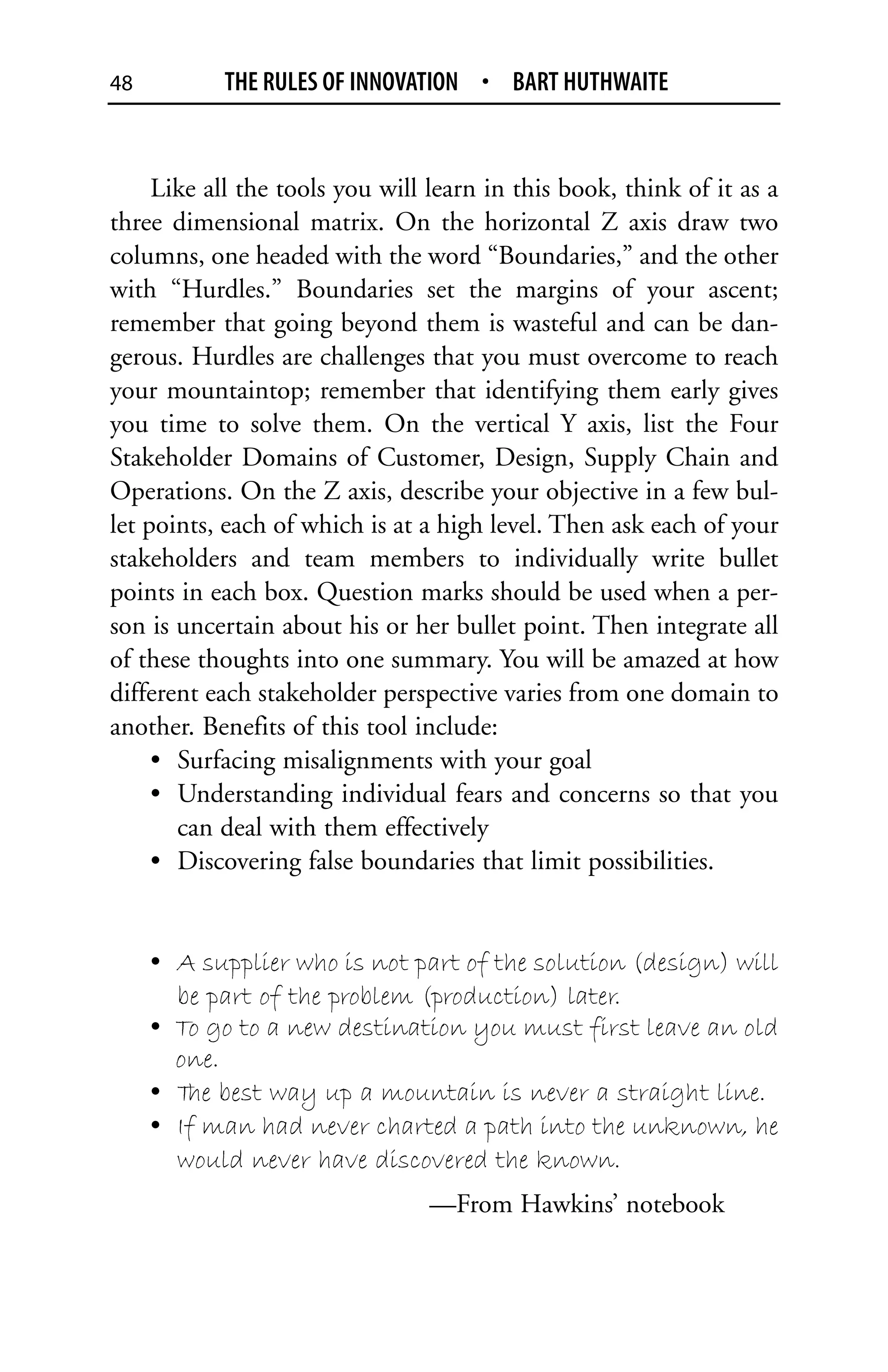 48         THE RULES OF INNOVATION • BART HUTHWAITE


     Like all the tools you will learn in this book, think of it as a
three dimensional matrix. On the horizontal Z axis draw two
columns, one headed with the word “Boundaries,” and the other
with “Hurdles.” Boundaries set the margins of your ascent;
remember that going beyond them is wasteful and can be dan-
gerous. Hurdles are challenges that you must overcome to reach
your mountaintop; remember that identifying them early gives
you time to solve them. On the vertical Y axis, list the Four
Stakeholder Domains of Customer, Design, Supply Chain and
Operations. On the Z axis, describe your objective in a few bul-
let points, each of which is at a high level. Then ask each of your
stakeholders and team members to individually write bullet
points in each box. Question marks should be used when a per-
son is uncertain about his or her bullet point. Then integrate all
of these thoughts into one summary. You will be amazed at how
different each stakeholder perspective varies from one domain to
another. Benefits of this tool include:
     • Surfacing misalignments with your goal
     • Understanding individual fears and concerns so that you
       can deal with them effectively
     • Discovering false boundaries that limit possibilities.


     • A supplier who is not part of the solution (design) will
       be part of the problem (production) later.
     • To go to a new destination you must first leave an old
       one.
     • T best way up a mountain is never a straight line.
        he
     • If man had never charted a path into the unknown, he
       would never have discovered the known.
                                —From Hawkins’ notebook
 