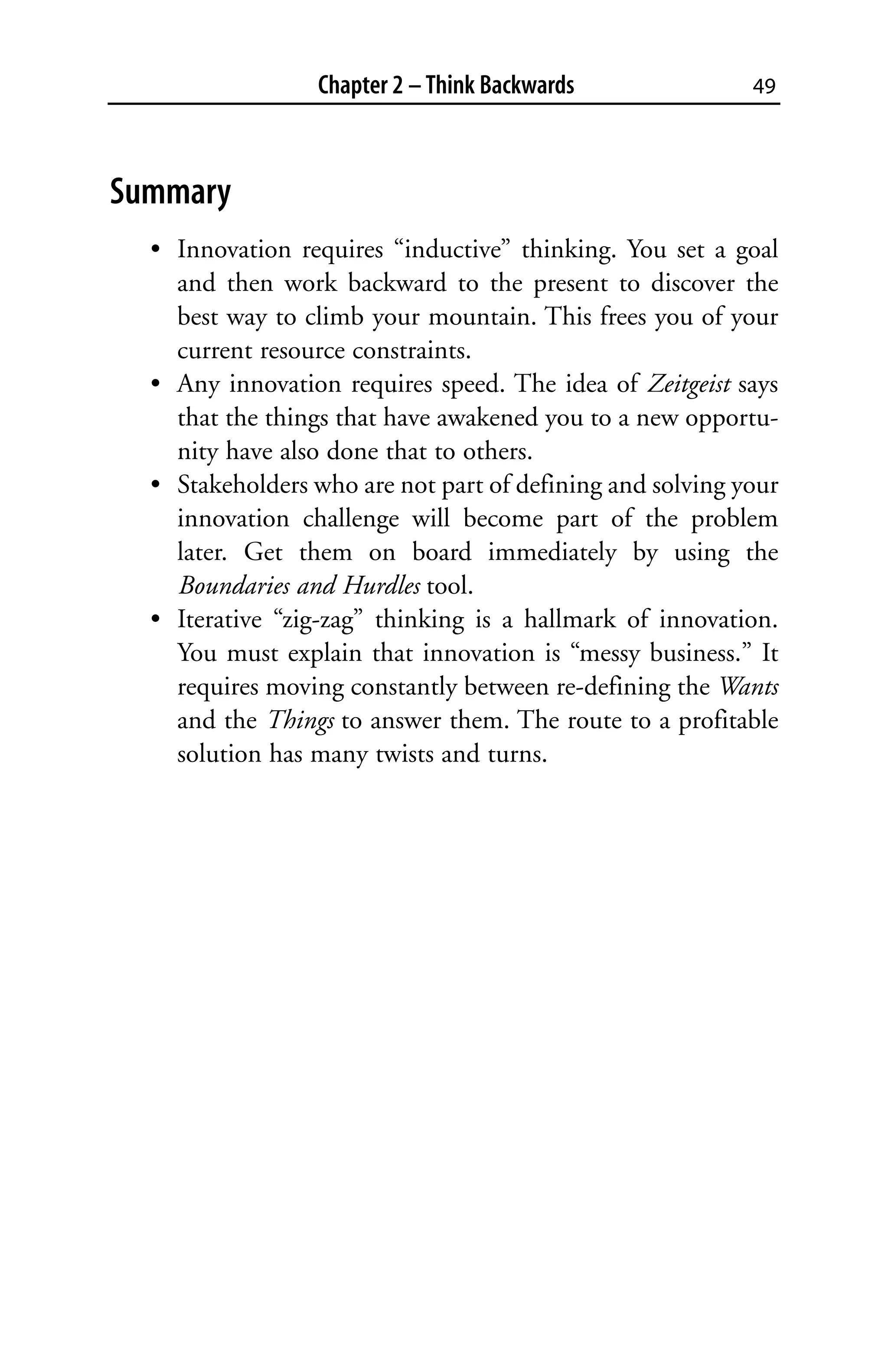 Chapter 2 – Think Backwards              49



Summary
  • Innovation requires “inductive” thinking. You set a goal
    and then work backward to the present to discover the
    best way to climb your mountain. This frees you of your
    current resource constraints.
  • Any innovation requires speed. The idea of Zeitgeist says
    that the things that have awakened you to a new opportu-
    nity have also done that to others.
  • Stakeholders who are not part of defining and solving your
    innovation challenge will become part of the problem
    later. Get them on board immediately by using the
    Boundaries and Hurdles tool.
  • Iterative “zig-zag” thinking is a hallmark of innovation.
    You must explain that innovation is “messy business.” It
    requires moving constantly between re-defining the Wants
    and the Things to answer them. The route to a profitable
    solution has many twists and turns.
 