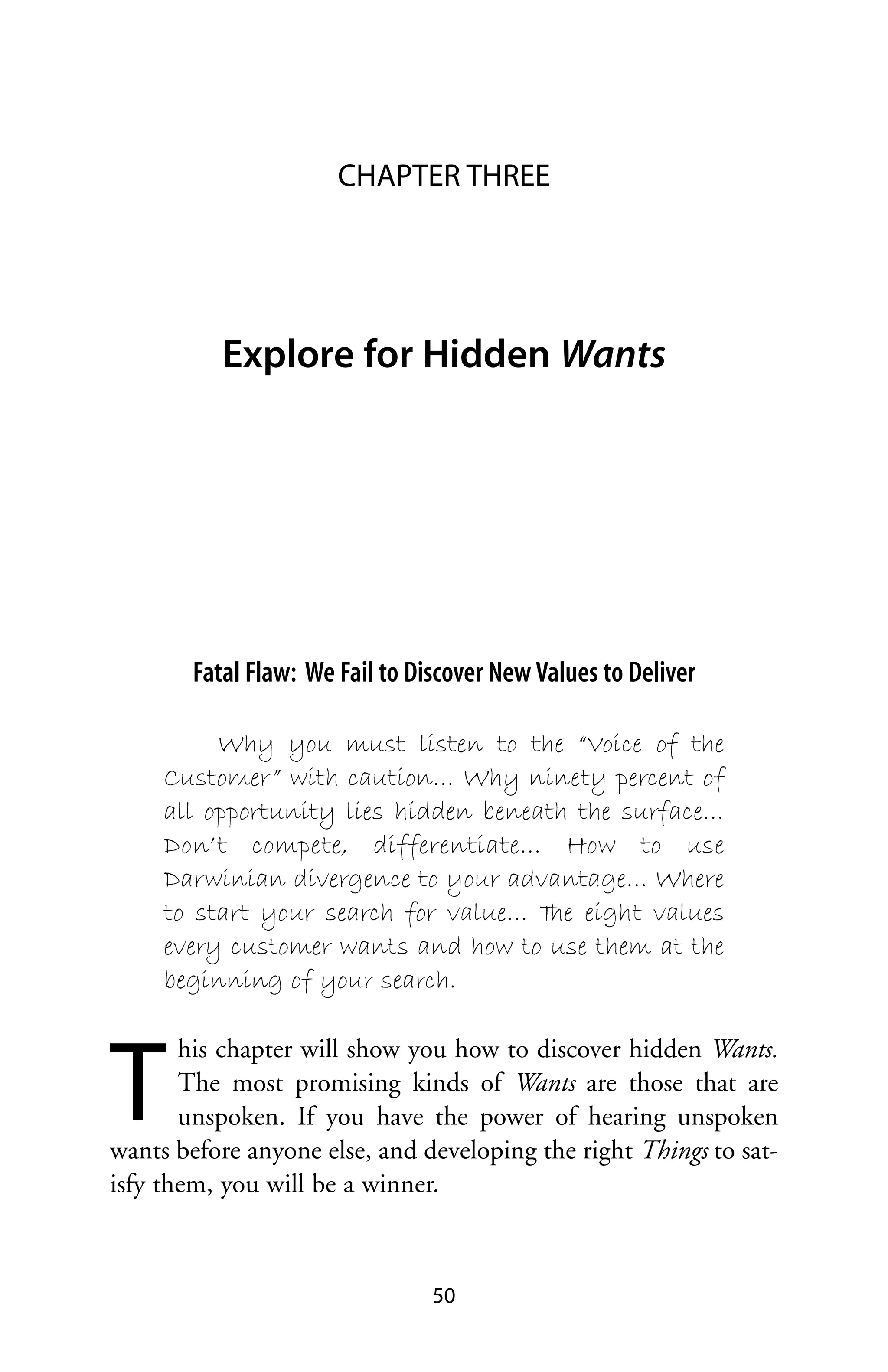 CHAPTER THREE




           Explore for Hidden Wants




        Fatal Flaw: We Fail to Discover New Values to Deliver

          Why you must listen to the “Voice of the
     Customer” with caution… Why ninety percent of
     all opportunity lies hidden beneath the surface…
     Don’t compete, differentiate… How to use
     Darwinian divergence to your advantage… Where
     to start your search for value… T eight values
                                       he
     every customer wants and how to use them at the
     beginning of your search.



T
       his chapter will show you how to discover hidden Wants.
       The most promising kinds of Wants are those that are
       unspoken. If you have the power of hearing unspoken
wants before anyone else, and developing the right Things to sat-
isfy them, you will be a winner.



                                 50
 