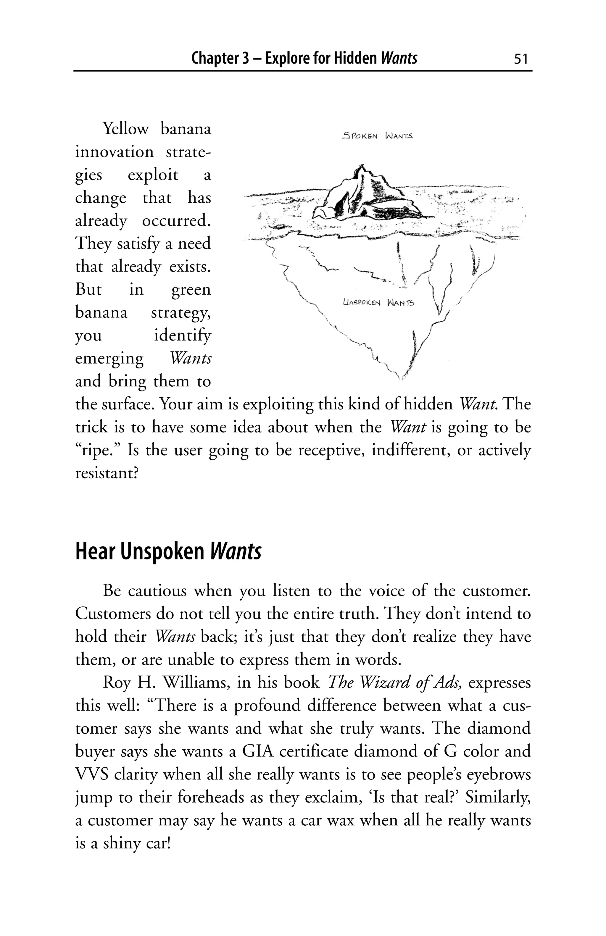 Chapter 3 – Explore for Hidden Wants           51



     Yellow banana
innovation strate-
gies exploit a
change that has
already occurred.
They satisfy a need
that already exists.
But in green
banana strategy,
you         identify
emerging Wants
and bring them to
the surface. Your aim is exploiting this kind of hidden Want. The
trick is to have some idea about when the Want is going to be
“ripe.” Is the user going to be receptive, indifferent, or actively
resistant?



Hear Unspoken Wants
     Be cautious when you listen to the voice of the customer.
Customers do not tell you the entire truth. They don’t intend to
hold their Wants back; it’s just that they don’t realize they have
them, or are unable to express them in words.
     Roy H. Williams, in his book The Wizard of Ads, expresses
this well: “There is a profound difference between what a cus-
tomer says she wants and what she truly wants. The diamond
buyer says she wants a GIA certificate diamond of G color and
VVS clarity when all she really wants is to see people’s eyebrows
jump to their foreheads as they exclaim, ‘Is that real?’ Similarly,
a customer may say he wants a car wax when all he really wants
is a shiny car!
 