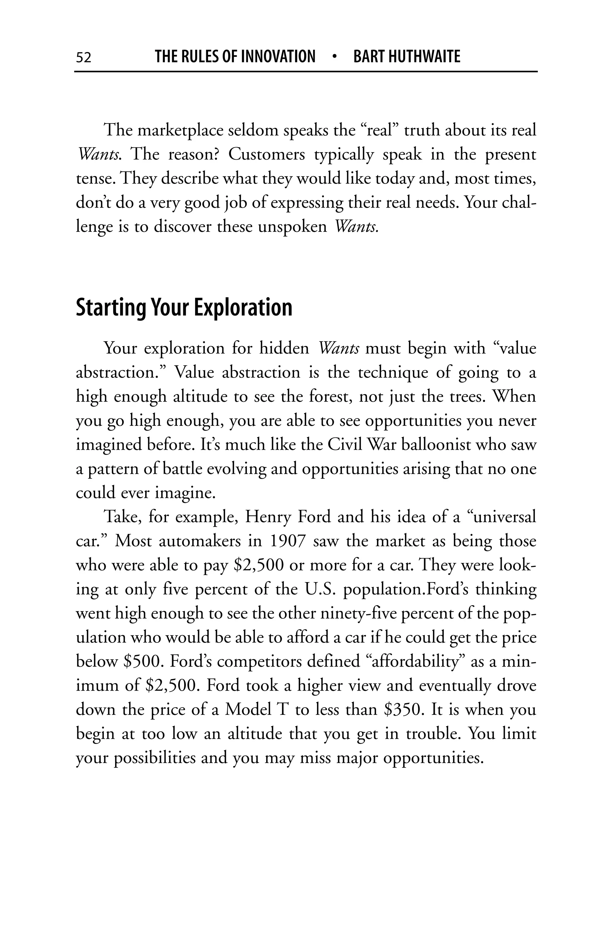 52         THE RULES OF INNOVATION • BART HUTHWAITE


    The marketplace seldom speaks the “real” truth about its real
Wants. The reason? Customers typically speak in the present
tense. They describe what they would like today and, most times,
don’t do a very good job of expressing their real needs. Your chal-
lenge is to discover these unspoken Wants.



Starting Your Exploration
    Your exploration for hidden Wants must begin with “value
abstraction.” Value abstraction is the technique of going to a
high enough altitude to see the forest, not just the trees. When
you go high enough, you are able to see opportunities you never
imagined before. It’s much like the Civil War balloonist who saw
a pattern of battle evolving and opportunities arising that no one
could ever imagine.
    Take, for example, Henry Ford and his idea of a “universal
car.” Most automakers in 1907 saw the market as being those
who were able to pay $2,500 or more for a car. They were look-
ing at only five percent of the U.S. population.Ford’s thinking
went high enough to see the other ninety-five percent of the pop-
ulation who would be able to afford a car if he could get the price
below $500. Ford’s competitors defined “affordability” as a min-
imum of $2,500. Ford took a higher view and eventually drove
down the price of a Model T to less than $350. It is when you
begin at too low an altitude that you get in trouble. You limit
your possibilities and you may miss major opportunities.
 