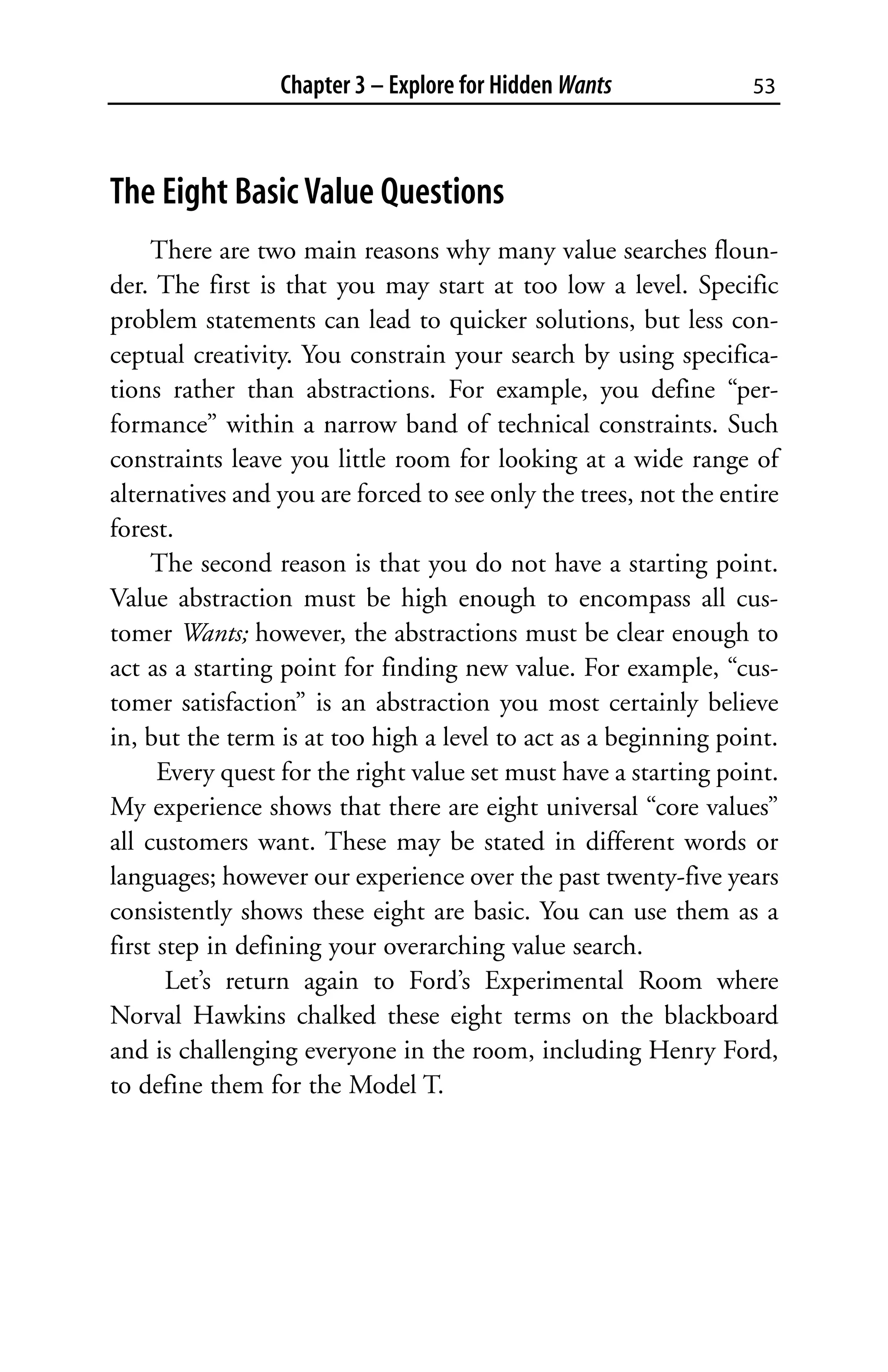 Chapter 3 – Explore for Hidden Wants             53



The Eight Basic Value Questions
     There are two main reasons why many value searches floun-
der. The first is that you may start at too low a level. Specific
problem statements can lead to quicker solutions, but less con-
ceptual creativity. You constrain your search by using specifica-
tions rather than abstractions. For example, you define “per-
formance” within a narrow band of technical constraints. Such
constraints leave you little room for looking at a wide range of
alternatives and you are forced to see only the trees, not the entire
forest.
     The second reason is that you do not have a starting point.
Value abstraction must be high enough to encompass all cus-
tomer Wants; however, the abstractions must be clear enough to
act as a starting point for finding new value. For example, “cus-
tomer satisfaction” is an abstraction you most certainly believe
in, but the term is at too high a level to act as a beginning point.
      Every quest for the right value set must have a starting point.
My experience shows that there are eight universal “core values”
all customers want. These may be stated in different words or
languages; however our experience over the past twenty-five years
consistently shows these eight are basic. You can use them as a
first step in defining your overarching value search.
       Let’s return again to Ford’s Experimental Room where
Norval Hawkins chalked these eight terms on the blackboard
and is challenging everyone in the room, including Henry Ford,
to define them for the Model T.
 