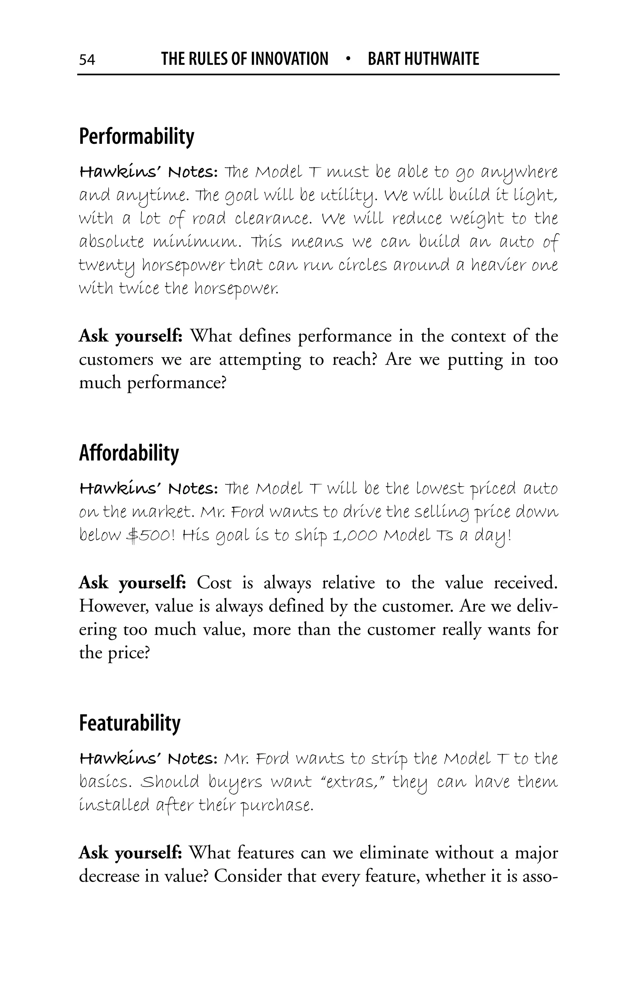 54         THE RULES OF INNOVATION • BART HUTHWAITE



Performability
Hawkins’ Notes: T Model T must be able to go anywhere
                    he
and anytime. T goal will be utility. We will build it light,
                he
with a lot of road clearance. We will reduce weight to the
absolute minimum. T means we can build an auto of
                       his
twenty horsepower that can run circles around a heavier one
with twice the horsepower.

Ask yourself: What defines performance in the context of the
customers we are attempting to reach? Are we putting in too
much performance?


Affordability
Hawkins’ Notes: T Model T will be the lowest priced auto
                   he
on the market. Mr. Ford wants to drive the selling price down
below $500! His goal is to ship 1,000 Model Ts a day!

Ask yourself: Cost is always relative to the value received.
However, value is always defined by the customer. Are we deliv-
ering too much value, more than the customer really wants for
the price?


Featurability
Hawkins’ Notes: Mr. Ford wants to strip the Model T to the
basics. Should buyers want “extras,” they can have them
installed after their purchase.

Ask yourself: What features can we eliminate without a major
decrease in value? Consider that every feature, whether it is asso-
 