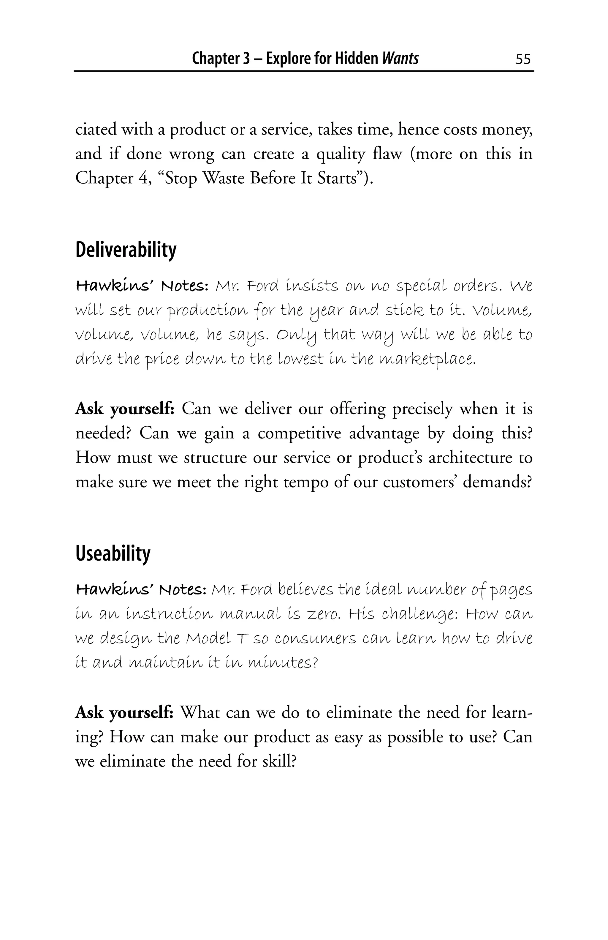 Chapter 3 – Explore for Hidden Wants          55



ciated with a product or a service, takes time, hence costs money,
and if done wrong can create a quality flaw (more on this in
Chapter 4, “Stop Waste Before It Starts”).


Deliverability
Hawkins’ Notes: Mr. Ford insists on no special orders. We
will set our production for the year and stick to it. Volume,
volume, volume, he says. Only that way will we be able to
drive the price down to the lowest in the marketplace.

Ask yourself: Can we deliver our offering precisely when it is
needed? Can we gain a competitive advantage by doing this?
How must we structure our service or product’s architecture to
make sure we meet the right tempo of our customers’ demands?


Useability
Hawkins’ Notes: Mr. Ford believes the ideal number of pages
in an instruction manual is zero. His challenge: How can
we design the Model T so consumers can learn how to drive
it and maintain it in minutes?

Ask yourself: What can we do to eliminate the need for learn-
ing? How can make our product as easy as possible to use? Can
we eliminate the need for skill?
 