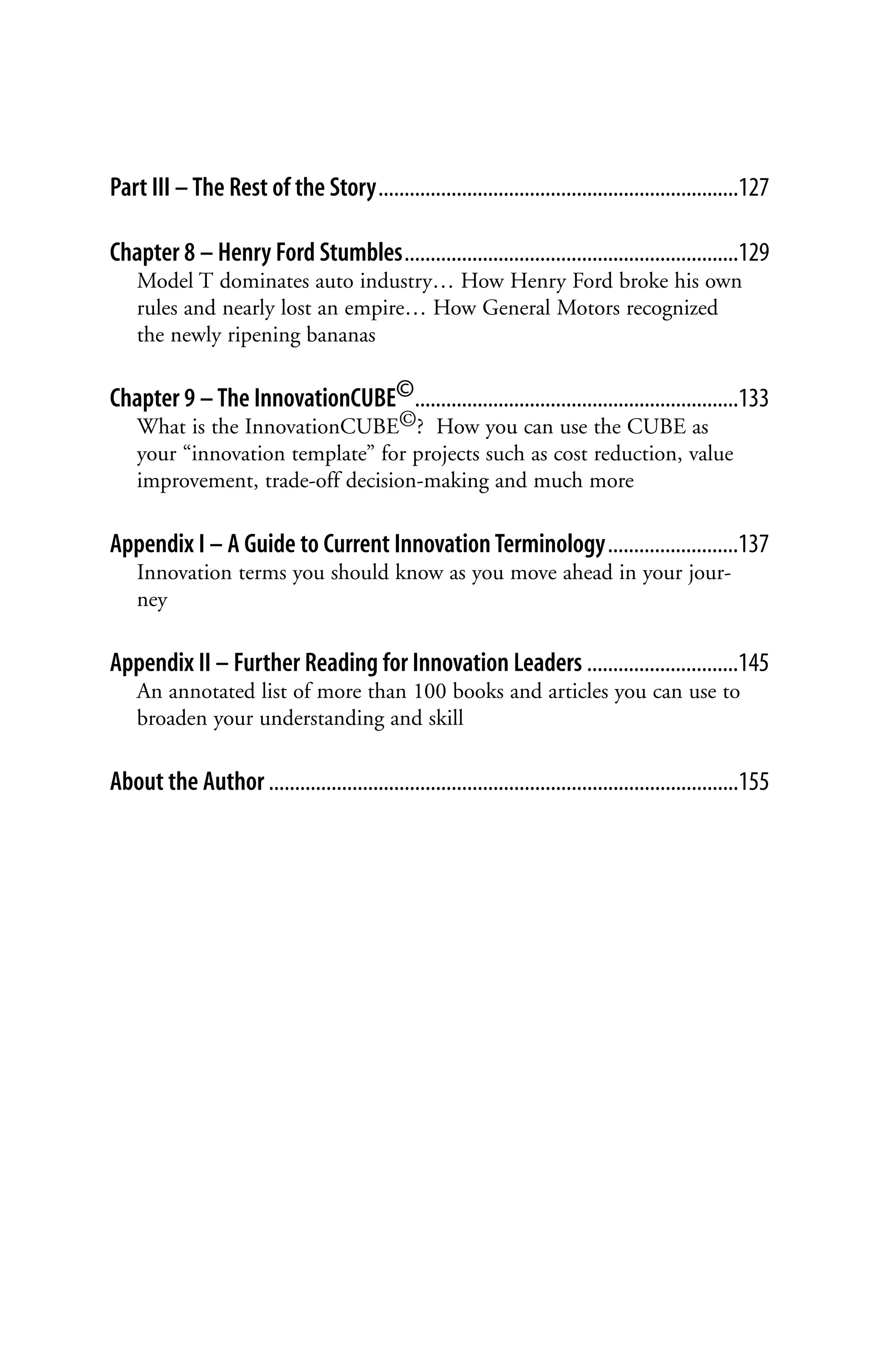Part III – The Rest of the Story.....................................................................127

Chapter 8 – Henry Ford Stumbles................................................................129
    Model T dominates auto industry… How Henry Ford broke his own
    rules and nearly lost an empire… How General Motors recognized
    the newly ripening bananas

Chapter 9 – The InnovationCUBE©..............................................................133
    What is the InnovationCUBE©? How you can use the CUBE as
    your “innovation template” for projects such as cost reduction, value
    improvement, trade-off decision-making and much more

Appendix I – A Guide to Current Innovation Terminology.........................137
    Innovation terms you should know as you move ahead in your jour-
    ney

Appendix II – Further Reading for Innovation Leaders .............................145
    An annotated list of more than 100 books and articles you can use to
    broaden your understanding and skill

About the Author ..........................................................................................155
 