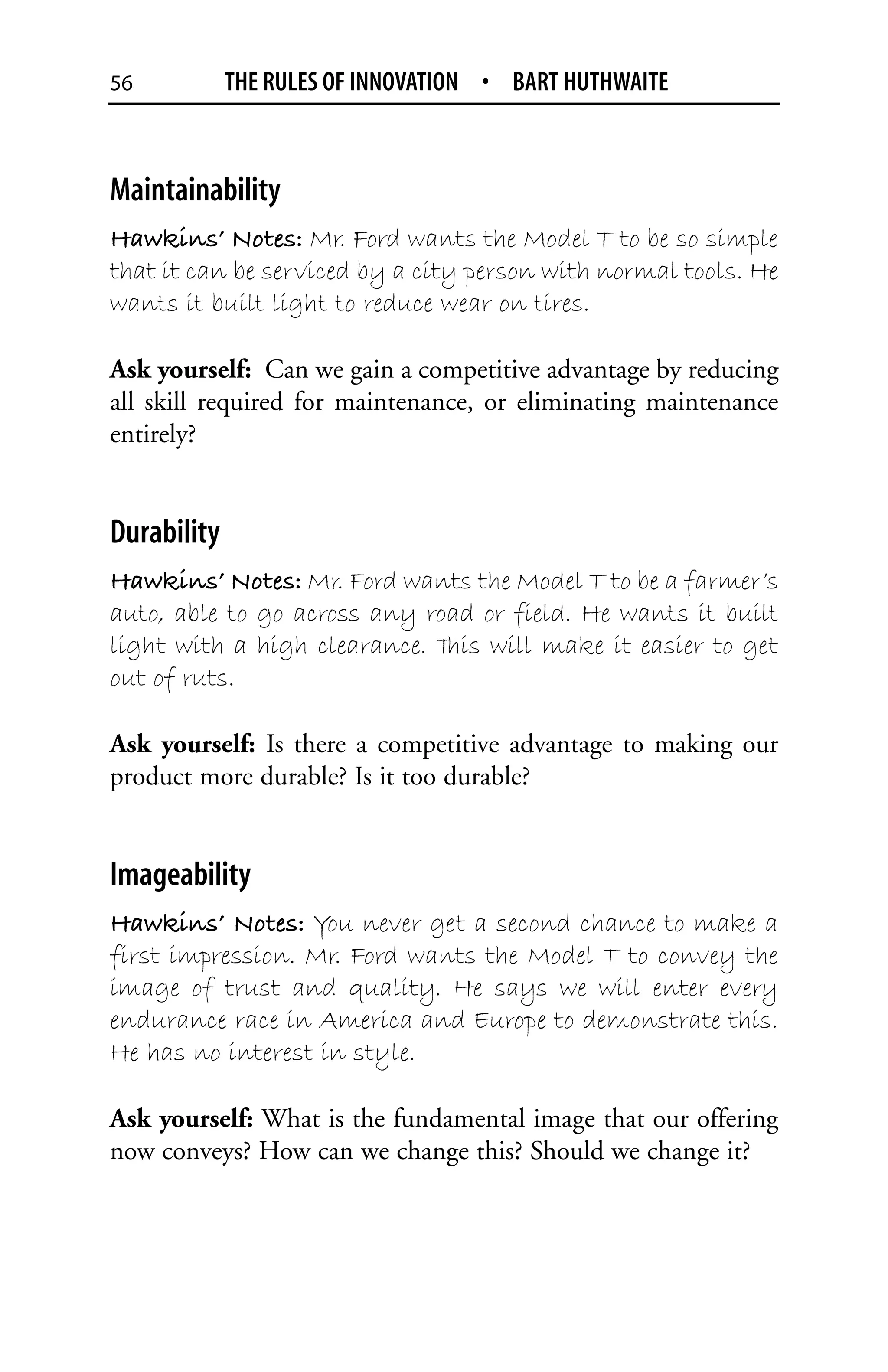 56           THE RULES OF INNOVATION • BART HUTHWAITE



Maintainability
Hawkins’ Notes: Mr. Ford wants the Model T to be so simple
that it can be serviced by a city person with normal tools. He
wants it built light to reduce wear on tires.

Ask yourself: Can we gain a competitive advantage by reducing
all skill required for maintenance, or eliminating maintenance
entirely?


Durability
Hawkins’ Notes: Mr. Ford wants the Model T to be a farmer’s
auto, able to go across any road or field. He wants it built
light with a high clearance. T will make it easier to get
                              his
out of ruts.

Ask yourself: Is there a competitive advantage to making our
product more durable? Is it too durable?


Imageability
Hawkins’ Notes: You never get a second chance to make a
first impression. Mr. Ford wants the Model T to convey the
image of trust and quality. He says we will enter every
endurance race in America and Europe to demonstrate this.
He has no interest in style.

Ask yourself: What is the fundamental image that our offering
now conveys? How can we change this? Should we change it?
 