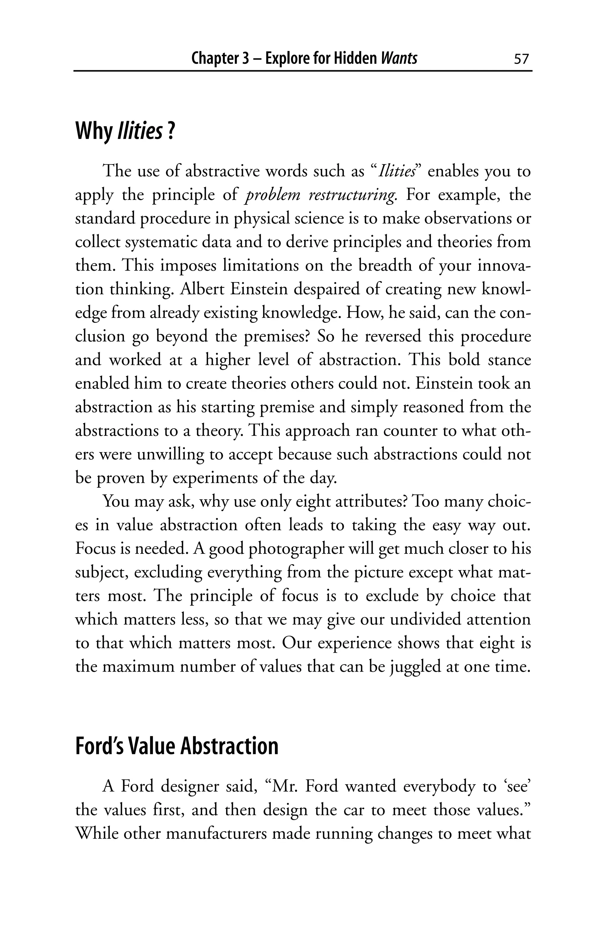 Chapter 3 – Explore for Hidden Wants           57



Why Ilities ?
    The use of abstractive words such as “Ilities” enables you to
apply the principle of problem restructuring. For example, the
standard procedure in physical science is to make observations or
collect systematic data and to derive principles and theories from
them. This imposes limitations on the breadth of your innova-
tion thinking. Albert Einstein despaired of creating new knowl-
edge from already existing knowledge. How, he said, can the con-
clusion go beyond the premises? So he reversed this procedure
and worked at a higher level of abstraction. This bold stance
enabled him to create theories others could not. Einstein took an
abstraction as his starting premise and simply reasoned from the
abstractions to a theory. This approach ran counter to what oth-
ers were unwilling to accept because such abstractions could not
be proven by experiments of the day.
    You may ask, why use only eight attributes? Too many choic-
es in value abstraction often leads to taking the easy way out.
Focus is needed. A good photographer will get much closer to his
subject, excluding everything from the picture except what mat-
ters most. The principle of focus is to exclude by choice that
which matters less, so that we may give our undivided attention
to that which matters most. Our experience shows that eight is
the maximum number of values that can be juggled at one time.



Ford’s Value Abstraction
    A Ford designer said, “Mr. Ford wanted everybody to ‘see’
the values first, and then design the car to meet those values.”
While other manufacturers made running changes to meet what
 
