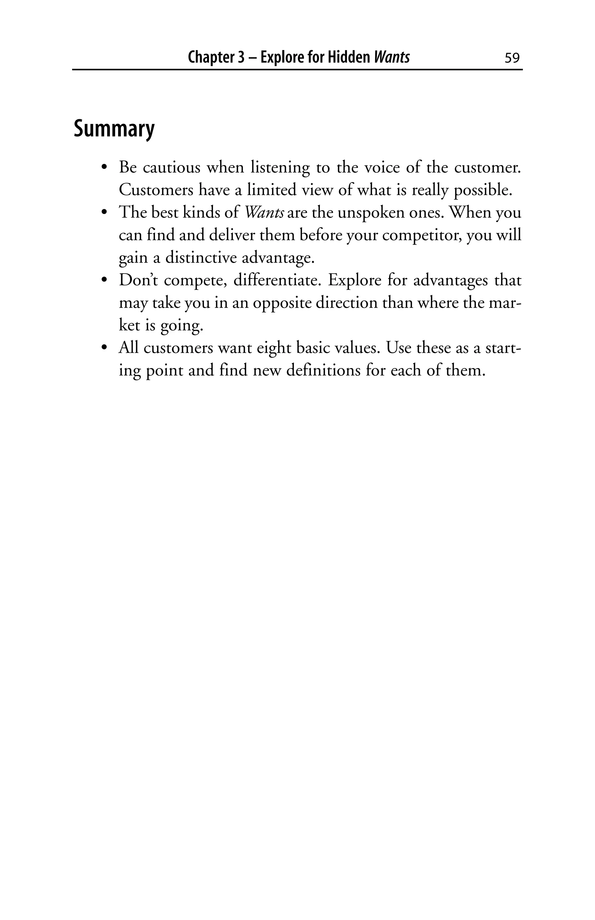 Chapter 3 – Explore for Hidden Wants           59



Summary
  • Be cautious when listening to the voice of the customer.
    Customers have a limited view of what is really possible.
  • The best kinds of Wants are the unspoken ones. When you
    can find and deliver them before your competitor, you will
    gain a distinctive advantage.
  • Don’t compete, differentiate. Explore for advantages that
    may take you in an opposite direction than where the mar-
    ket is going.
  • All customers want eight basic values. Use these as a start-
    ing point and find new definitions for each of them.
 