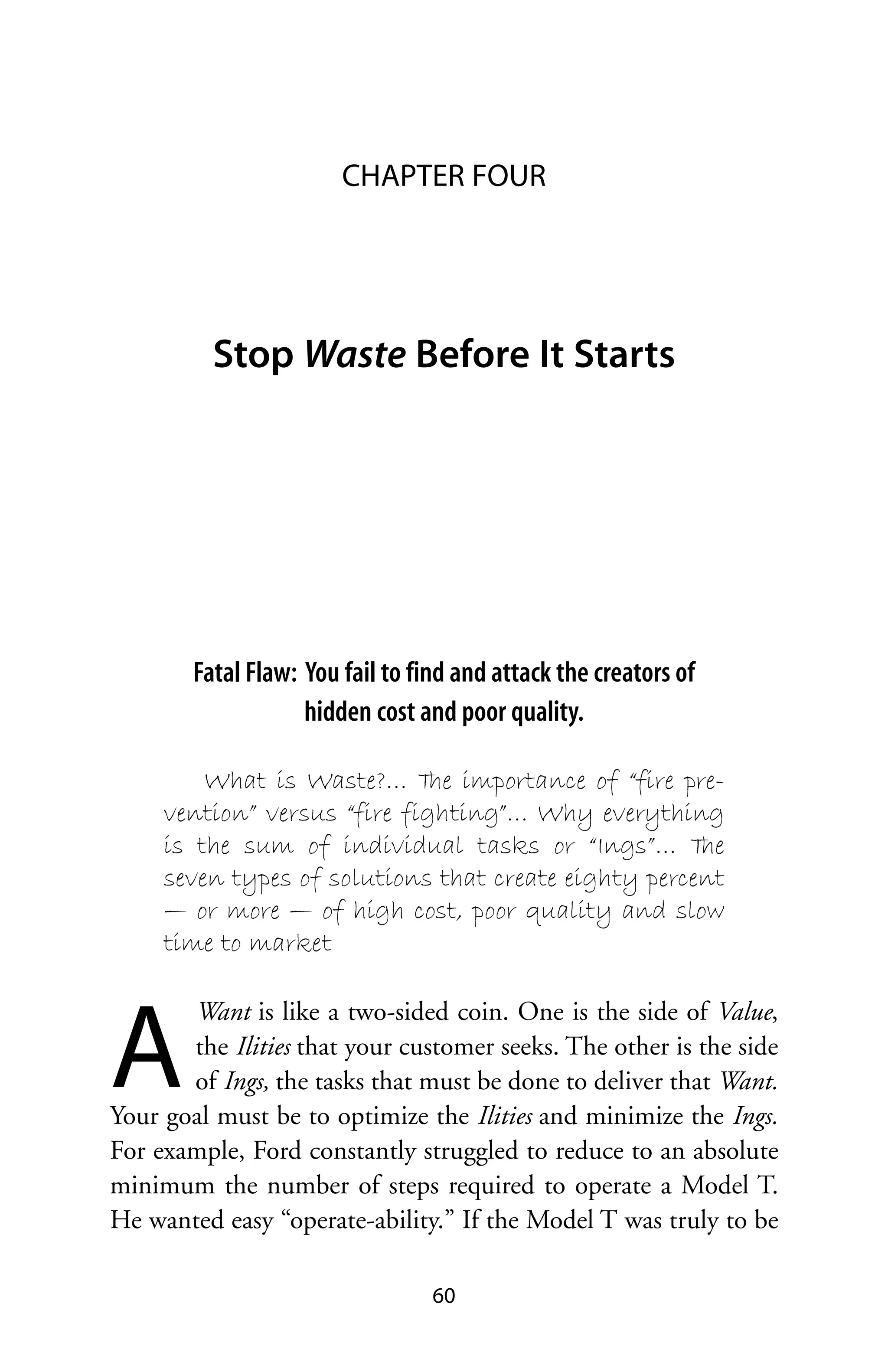 CHAPTER FOUR




          Stop Waste Before It Starts




        Fatal Flaw: You fail to find and attack the creators of
                    hidden cost and poor quality.

         What is Waste?… T importance of “fire pre-
                              he
     vention” versus “fire fighting”… Why everything
     is the sum of individual tasks or “Ings”… T      he
     seven types of solutions that create eighty percent
     — or more — of high cost, poor quality and slow
     time to market




A
       Want is like a two-sided coin. One is the side of Value,
       the Ilities that your customer seeks. The other is the side
       of Ings, the tasks that must be done to deliver that Want.
Your goal must be to optimize the Ilities and minimize the Ings.
For example, Ford constantly struggled to reduce to an absolute
minimum the number of steps required to operate a Model T.
He wanted easy “operate-ability.” If the Model T was truly to be

                                  60
 