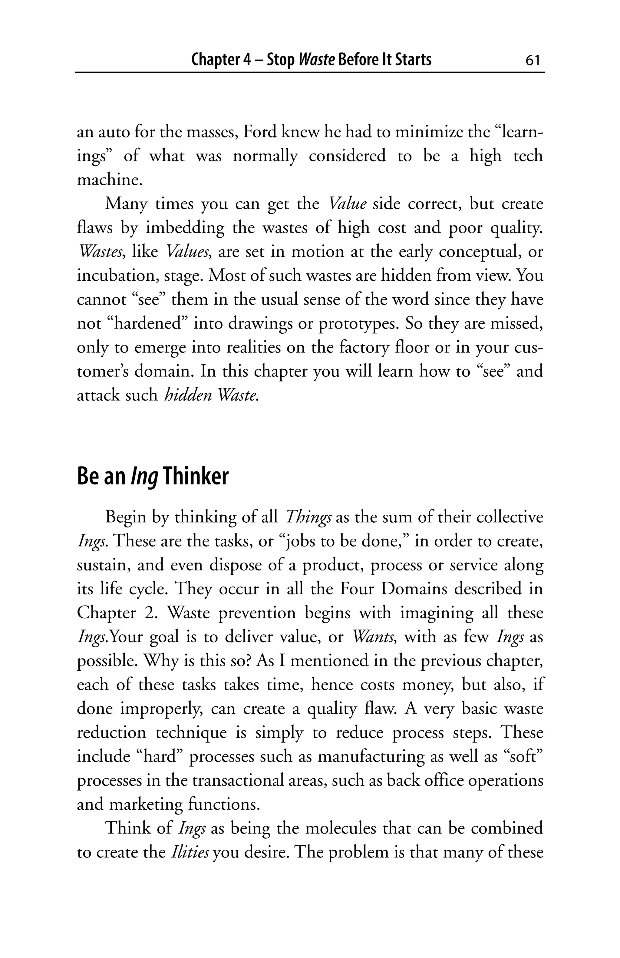 Chapter 4 – Stop Waste Before It Starts          61



an auto for the masses, Ford knew he had to minimize the “learn-
ings” of what was normally considered to be a high tech
machine.
    Many times you can get the Value side correct, but create
flaws by imbedding the wastes of high cost and poor quality.
Wastes, like Values, are set in motion at the early conceptual, or
incubation, stage. Most of such wastes are hidden from view. You
cannot “see” them in the usual sense of the word since they have
not “hardened” into drawings or prototypes. So they are missed,
only to emerge into realities on the factory floor or in your cus-
tomer’s domain. In this chapter you will learn how to “see” and
attack such hidden Waste.



Be an Ing Thinker
     Begin by thinking of all Things as the sum of their collective
Ings. These are the tasks, or “jobs to be done,” in order to create,
sustain, and even dispose of a product, process or service along
its life cycle. They occur in all the Four Domains described in
Chapter 2. Waste prevention begins with imagining all these
Ings.Your goal is to deliver value, or Wants, with as few Ings as
possible. Why is this so? As I mentioned in the previous chapter,
each of these tasks takes time, hence costs money, but also, if
done improperly, can create a quality flaw. A very basic waste
reduction technique is simply to reduce process steps. These
include “hard” processes such as manufacturing as well as “soft”
processes in the transactional areas, such as back office operations
and marketing functions.
     Think of Ings as being the molecules that can be combined
to create the Ilities you desire. The problem is that many of these
 